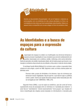 Atividade 2
Assista ao documentário Koyaanisqatsi: Life out of balance e relacione as
preocupações com os problemas da vida urbana abordados no filme e as
contradições da vida urbana que foram apresentadas nesta disciplina. Elabore um
pequeno texto e compartilhe com os seus colegas no fórum do ambiente virtual.

As Identidades e a busca de
espaços para a expressão
da cultura
organização dos espaços na cidade e as modiﬁcações nas estruturas temporais e
espaciais provocam inquietações em seus moradores que convivem cotidianamente com
questões relacionadas com a violência, solidão, indiferença, entre outros elementos.
Diante da opressão e da solidão imposta pela cidade, são formados grupos que buscam a sua
inserção no ambiente urbano através de uma reﬂexão e crítica sobre o modo de vida da cidade.

A

O sociólogo francês Michel Mafesoli foi o primeiro autor a utilizar a expressão tribos
urbanas em seus artigos, a partir de 1985. Segundo o autor, as tribos urbanas podem ser
deﬁnidas como:
Diversas redes, grupos de afinidades e de interesse, laços de vizinhança que
estruturam nossas megalópoles. Seja ele qual for, o que está em jogo é a potência
contra o poder, mesmo que aquela não possa avançar senão mascarada para não
ser esmagada por este” (MAFESOLI, 1998, p.70).

Segundo Frehse (2006), o uso da noção era metafórico, para dar conta de formas
supostamente novas de associação entre os indivíduos na “sociedade pós-moderna”: o
autor fala em “neotribalismo”. Seriam essencialmente “micro-grupos” que, forjados em
meio à massiﬁcação das relações sociais baseadas no individualismo e marcados pela

8

Aula 08

Geograﬁa Urbana

 