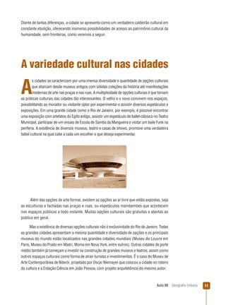 Diante de tantas diferenças, a cidade se apresenta como um verdadeiro caldeirão cultural em
constante ebulição, oferecendo inúmeras possibilidades de acesso ao patrimônio cultural da
humanidade, sem fronteiras, como veremos a seguir.

A variedade cultural nas cidades
s cidades se caracterizam por uma imensa diversidade e quantidade de opções culturais
que abarcam desde museus antigos com sólidas coleções da história até manifestações
modernas de arte nas praças e nas ruas. A multiplicidade de opções culturais é que tornam
as práticas culturais das cidades tão interessantes. O velho e o novo convivem nos espaços,
possibilitando ao morador ou visitante optar por experimentar e assistir diversos espetáculos e
exposições. Em uma grande cidade como o Rio de Janeiro, por exemplo, é possível encontrar
uma exposição com artefatos do Egito antigo, assistir um espetáculo de ballet clássico no Teatro
Municipal, participar de um ensaio de Escola de Samba da Mangueira e visitar um baile Funk na
periferia. A existência de diversos museus, teatro e casas de shows, promove uma verdadeira
babel cultural na qual cabe a cada um escolher o que deseja experimentar.

A

Além das opções de arte formal, existem as opções ao ar livre que estão expostas, seja
as esculturas e fachadas nas praças e ruas, ou espetáculos mambembes que acontecem
nos espaços públicos a todo instante. Muitas opções culturais são gratuitas e abertas ao
público em geral.
Mas a existência de diversas opções culturais não é exclusividade do Rio de Janeiro. Todas
as grandes cidades apresentam a mesma quantidade e diversidade de opções e os principais
museus do mundo estão localizados nas grandes cidades mundiais (Museu do Louvre em
Paris, Museu do Prado em Madri, Moma em Nova York, entre outros). Outras cidades de porte
médio também já começam a investir na construção de grandes museus e teatros, assim como
outros espaços culturais como forma de atrair turistas e investimentos. É o caso do Museu de
Arte Contemporânea de Niterói, projetado por Oscar Niemayer que colocou a cidade no roteiro
da cultura e a Estação Ciência em João Pessoa, com projeto arquitetônico do mesmo autor.

Aula 08

Geograﬁa Urbana

11

 