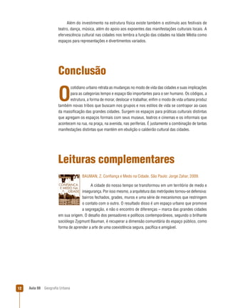 Além do investimento na estrutura física existe também o estímulo aos festivais de
teatro, dança, música, além do apoio aos expoentes das manifestações culturais locais. A
efervescência cultural nas cidades nos lembra a função das cidades na Idade Média como
espaços para representações e divertimentos variados.

Conclusão
cotidiano urbano retrata as mudanças no modo de vida das cidades e suas implicações
para as categorias tempo e espaço tão importantes para o ser humano. Os códigos, a
estrutura, a forma de morar, deslocar e trabalhar, enﬁm o modo de vida urbana produz
também novas tribos que buscam nos grupos e nos estilos de vida se contrapor ao caos
da massiﬁcação das grandes cidades. Surgem os espaços para práticas culturais distintas
que agregam os espaços formais com seus museus, teatros e cinemas e os informais que
acontecem na rua, na praça, na avenida, nas periferias. É justamente a combinação de tantas
manifestações distintas que mantém em ebulição o caldeirão cultural das cidades.

O

Leituras complementares
BAUMAN, Z. Conﬁança e Medo na Cidade. São Paulo: Jorge Zahar, 2009.
A cidade do nosso tempo se transformou em um território de medo e
insegurança. Por isso mesmo, a arquitetura das metrópoles tornou-se defensiva:
bairros fechados, grades, muros e uma série de mecanismos que restringem
o contato com o outro. O resultado disso é um espaço urbano que promove
a segregação, e não o encontro de diferenças – marca das grandes cidades
em sua origem. O desaﬁo dos pensadores e políticos contemporâneos, segundo o brilhante
sociólogo Zygmunt Bauman, é recuperar a dimensão comunitária do espaço público, como
forma de aprender a arte de uma coexistência segura, pacíﬁca e amigável.

12

Aula 08

Geograﬁa Urbana

 