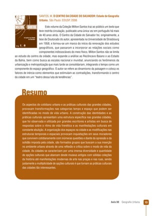 SANTOS, M. O CENTRO DA CIDADE DO SALVADOR: Estudo de Geograﬁa
Urbana. São Paulo: EDUSP, 2008.
Este volume da Coleção Milton Santos traz ao público um texto que
teve restrita circulação, publicado uma única vez em português há mais
de 40 anos atrás. O Centro da Cidade do Salvador foi, originalmente, a
tese de Doutorado do autor, apresentada na Universidade de Strasbourg
em 1958, e tornou-se um marco do início da renovação dos estudos
geográficos, que passaram a incorporar as relações sociais como
componentes indissociáveis do meio físico. Milton Santos não se limita
ao estudo do centro da cidade, mas expande a análise ao Recôncavo Baiano e ao Estado
da Bahia, bem como busca as escalas nacional e mundial, anunciando os fenômenos da
urbanização e metropolização que mais tarde se consolidariam, integrando o tempo como um
componente do espaço geográﬁco. O autor se refere ao dinamismo da paisagem e coloca os
fatores de inércia como elementos que estimulam as contradições, transformando o centro
da cidade em um “teatro dessa luta de tendências”.

Resumo
Os aspectos do cotidiano urbano e as práticas culturais das grandes cidades,
provocam transformações nas categorias tempo e espaço que podem ser
identificadas no modo de vida urbano. A construção das identidades e as
práticas culturais apresentam uma estrutura especíﬁca nas grandes cidades,
que foi observada e utilizada por grandes escritores e artistas em busca de
respostas sobre o ritmo de vida frenético e as manifestações culturais em
constante ebulição. A organização dos espaços na cidade e as modiﬁcações nas
estruturas temporais e espaciais provocam inquietações em seus moradores
que convivem cotidianamente com inúmeras questões e diante da opressão e da
solidão imposta pela cidade, são formados grupos que buscam a sua inserção
no ambiente urbano através de uma reﬂexão e crítica sobre o modo de vida da
cidade. As cidades se caracterizam por uma imensa diversidade e quantidade
de opções culturais que abarcam desde museus antigos com sólidas coleções
da história até manifestações modernas de arte nas praças e nas ruas, sendo
justamente a multiplicidade de opções culturais é que tornam as práticas culturais
das cidades tão interessantes.

Aula 08

Geograﬁa Urbana

13

 