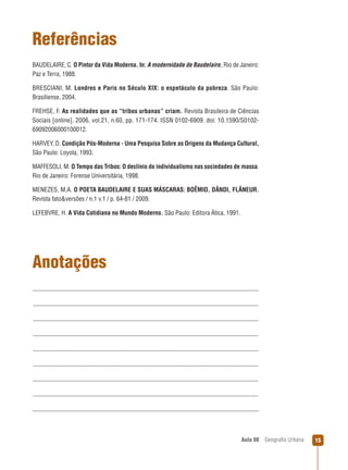 Referências
BAUDELAIRE, C. O Pintor da Vida Moderna. In: A modernidade de Baudelaire. Rio de Janeiro:
Paz e Terra, 1988.
BRESCIANI, M. Londres e Paris no Século XIX: o espetáculo da pobreza. São Paulo:
Brasiliense, 2004.
FREHSE, F. As realidades que as “tribos urbanas” criam. Revista Brasileira de Ciências
Sociais [online]. 2006, vol.21, n.60, pp. 171-174. ISSN 0102-6909. doi: 10.1590/S010269092006000100012.
HARVEY, D. Condição Pós-Moderna - Uma Pesquisa Sobre as Origens da Mudança Cultural,
São Paulo: Loyola, 1993.
MAFFESOLI, M. O Tempo das Tribos: O declínio do individualismo nas sociedades de massa.
Rio de Janeiro: Forense Universitária, 1998.
MENEZES, M.A. O POETA BAUDELAIRE E SUAS MÁSCARAS: BOÊMIO, DÂNDI, FLÂNEUR.
Revista fato&versões / n.1 v.1 / p. 64-81 / 2009.
LEFEBVRE, H. A Vida Cotidiana no Mundo Moderno. São Paulo: Editora Ática, 1991.

Anotações

Aula 08

Geograﬁa Urbana

15

 
