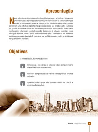 Apresentação
esta aula, apresentaremos aspectos do cotidiano urbano e as práticas culturais das
grandes cidades, abordando as transformações ocorridas com as categorias tempo e
espaço no modo de vida urbano. A construção das identidades e as práticas culturais
apresentam uma estrutura especíﬁca nas grandes cidades, que foi observadas e utilizada
por grandes escritores e artistas em busca de respostas sobre o ritmo de vida frenético e as
manifestações culturais em constante ebulição. No decorrer da aula você encontrará várias
indicações de livros, ﬁlmes e outras obras importantes para a compreensão dos elementos
que trouxemos para a discussão. É importante que você leia os textos, realize as atividades e
navegue nos links indicados.

N

Objetivos
Ao ﬁnal desta aula, esperamos que você:

1

Compreenda a importância do cotidiano urbano como um recorte
que retrata o modo de vida urbano;

2

Relacione a organização das cidades com as práticas culturais
realizadas;

3

Aprenda sobre o papel das grandes cidades na criação e
disseminação da cultura.

Aula 08

Geograﬁa Urbana

1

 