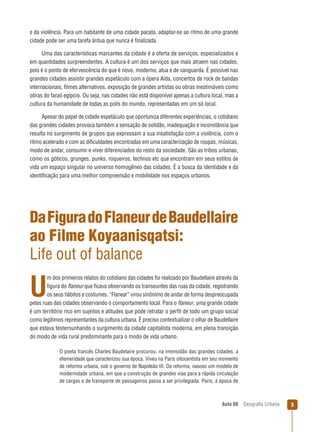 e da violência. Para um habitante de uma cidade pacata, adaptar-se ao ritmo de uma grande
cidade pode ser uma tarefa árdua que nunca é ﬁnalizada.
Uma das características marcantes da cidade é a oferta de serviços, especializados e
em quantidades surpreendentes. A cultura é um dos serviços que mais atraem nas cidades,
pois é o ponto de efervescência do que é novo, moderno, atua e de vanguarda. É possível nas
grandes cidades assistir grandes espetáculo com a ópera Aída, concertos de rock de bandas
internacionais, ﬁlmes alternativos, exposição de grandes artistas ou obras inestimáveis como
obras do faraó egípcio. Ou seja, nas cidades não está disponível apenas a cultura local, mas a
cultura da humanidade de todas as polis do mundo, representadas em um só local.
Apesar do papel de cidade espetáculo que oportuniza diferentes experiências, o cotidiano
das grandes cidades provoca também a sensação de solidão, inadequação e inconstância que
resulta no surgimento de grupos que expressam a sua insatisfação com a violência, com o
ritmo acelerado e com as diﬁculdades encontradas em uma caracterização de roupas, músicas,
modo de andar, consumir e viver diferenciados do resto da sociedade. São as tribos urbanas,
como os góticos, grunges, punks, roqueiros, technos etc que encontram em seus estilos de
vida um espaço singular no universo homogêneo das cidades. É a busca da identidade e da
identiﬁcação para uma melhor compreensão e mobilidade nos espaços urbanos.

Da Figura do Flaneur de Baudellaire
ao Filme Koyaanisqatsi:
Life out of balance
m dos primeiros relatos do cotidiano das cidades foi realizado por Baudellaire através da
ﬁgura do ﬂaneur que ﬁcava observando os transeuntes das ruas da cidade, registrando
os seus hábitos e costumes. “Flanear” virou sinônimo de andar de forma despreocupada
pelas ruas das cidades observando o comportamento local. Para o ﬂaneur, uma grande cidade
é um território rico em sujeitos e atitudes que pode retratar o perﬁl de todo um grupo social
como legítimos representantes da cultura urbana. É preciso contextualizar o olhar de Baudellaire
que estava testemunhando o surgimento da cidade capitalista moderna, em plena transição
do modo de vida rural predominante para o modo de vida urbano.

U

O poeta francês Charles Baudelaire procurou, na imensidão das grandes cidades, a
efemeridade que caracterizou sua época. Viveu na Paris oitocentista em seu momento
de reforma urbana, sob o governo de Napoleão III. Da reforma, nasceu um modelo de
modernidade urbana, em que a construção de grandes vias para a rápida circulação
de cargas e de transporte de passageiros passa a ser privilegiada. Paris, à época de

Aula 08

Geograﬁa Urbana

3

 