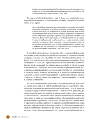 Baudelaire, era a capital da utilidade fútil. Seus cafés, bulevares, salões e passagens foram
freqüentados por uma sociedade esquálida, desejosa em ver seu rosto reﬂetido em tudo
o que construía ou podia comprar (MENEZES, 2009, p.64).

No seu próprio texto, Baudellaire deﬁne o papel do ﬂaneur como um admirador de uma
nova ordem social que registra as suas observações e reﬂexões, consciente da importância
histórica do seu registro.
Para o perfeito Flâneur, para o observador apaixonado, é um imenso júbilo ﬁxar residência
no numeroso, no ondulante, no movimento, no fugidio e no inﬁnito. Estar fora de casa,
e contudo sentir-se em casa onde quer que se encontre; ver o mundo, estar no centro
do mundo e permanecer oculto no mundo, eis alguns dos pequenos prazeres desses
espíritos independentes, apaixonados, imparciais, que a linguagem não pode deﬁnir senão
toscamente. O observador é um príncipe que frui por toda parte do fato de estar incógnito.
O amador da vida faz do mundo a sua família, tal como o amador do belo sexo compõe
sua família, com todas as belezas encontradas e encontráveis ou inencontráveis; tal
como o amador de quadros vive numa sociedade encantada de sonhos pintados. Assim
o apaixonado pela vida universal entra na multidão como se isso lhe aparecesse como
um reservatório de eletricidade (BAUDELLAIRE, 1988, P.170).

O autor não foi o único a lançar um olhar perspicaz sobre a nova organização da sociedade
em complexas cidades. Outros autores também buscaram captar os fragmentos da realidade
para os seus romances, como Edgard Allan Poe, Emilé Zola, Charles Dickens, Honoré de
Balzac e Victor Hugo trouxeram relatos interessantes do panorama urbano da época. O livro
“Londres e Paris no Século XIX, o espetáculo da pobreza” da historiadora, Maria Stella Martins
Bresciani, aborda a perplexidade dos habitantes diante de condições de vida sub humanas,
muito parecidas com a realidade que encontramos nas favelas e regiões periféricas hoje. Não é
por acaso que várias cidades passaram por reformas e ações higienistas com o objetivo de livrar
as cidades das doenças provocadas pela aglomeração de pessoas em condições insalubres.
É um período complexo da conformação das cidades, no qual foram criados vários processos
e códigos para se viver nas cidades, como por exemplo, a necessidade da vacina e o controle
da saúde dos seus habitantes.
A forma de viver foi modiﬁcada, os costumes da vida rural não podiam ser reproduzidos
nos grandes centros urbanos. O modo de vida da cidade exige um comportamento urbano
condicionado em uma série de procedimentos que implicam não apenas a forma de organização
e orientação no espaço, mas também o deslocamento e o modo de viver. Os apartamentos, por
exemplo, exigem não apenas uma adaptação ao estilo de moradia (quartos menores, banheiros
e cozinhas minúsculos), como também afetam outras áreas do estilo de vida: elevadores que
exigem tempo de espera, uso comum da água, distinção entre espaços comuns e privados,
regras de convivência registradas em cartório civil etc. São regras que condicionam não apenas
os espaços comuns públicos, mas também os espaços privados (proibição de animais, roupas
penduradas nas janelas, barulho em determinados horários etc.). Todas estas questões, embora
subjetivas, condicionam a forma de viver das pessoas que precisam se conformar com as
regras para viver em determinados espaços. E não é apenas no espaço de habitação que os

4

Aula 08

Geograﬁa Urbana

 