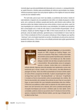 momento algum que esta acessibilidade está relacionada com o consumo, e, consequentemente,
ao capital ﬁnanceiro. Atraídos pelas possibilidades de melhores oportunidades nas cidades,
milhares de pessoas migram nas suas próprias regiões ou intra-regiões em busca de realizar
o sonho de uma realidade melhor.

Koyaanisqatsi: Life out of balance é um documentário
lançado em 1983, dirigido por Godfrey Reggio, com
música do compositor Philip Glass. A trilha sonora deste
documentário possui grande importância pois o desenrolar
tem a velocidade e o tom ditados por ela. Não existem
diálogos e também não são feitas narrações durante todo
o documentário. São apresentadas cenas em paisagens
naturais e urbanas, muitas delas com a velocidade de
exibição alterada. Algumas cenas são passadas mais rapidamente e outras mais
lentamente que o normal, criando, com a trilha sonora, uma idéia diferente da
passagem do tempo. Vários dos efeitos apresentados se tornaram clichês usados
em outros ﬁlmes e programas de televisão. A palavra koyaanisqatsi tem origem
na língua Hopi e quer dizer “vida desequilibrada”, ou “vida louca”. O signiﬁcado
é revelado ao ﬁnal do documentário antes da apresentação dos créditos. No
ﬁnal do documentário são cantadas três profecias do povo Hopi em sua própria
língua, as quais também têm suas traduções apresentadas antes dos créditos.
O ﬁlme leva sua audiência a reﬂetir sobre os aspectos da vida moderna que nos
fazem viver sem harmonia com a natureza, bem como a pressão exercida pelas
inovações tecnológicas que tornam o cotidiano cada vez mais rápido. Como
curiosidade, podemos observar que próximo dos 37 minutos do início do ﬁlme,
aparece a implosão do Edifício Mendes Caldeira, que deu lugar à Estação da Sé,
do Metrô de São Paulo.

6

Aula 08

Geograﬁa Urbana

Fonte: Wikipédia, acesso realizado em 20/10/2009.

Por outro lado, para os que vivem nas cidades, os problemas são muitos e reside em
cada habitante o imaginário de uma qualidade de vida melhor, em cidades de pequeno e médio
porte, sem o estresse do cotidiano causado pelo barulho, pelo trânsito e pela violência. Este
panorama caótico das cidades modernas levou vários artistas a criarem suas obras, a partir de
suas inquietações com o estilo de vida urbano e suas contradições. Um trabalho que exempliﬁca
bem a preocupação com o modo de vida urbano é o documentário Koyaanisqatsi: Life out
of balance, dirigido por Godfrey Reggio em 1983. O ﬁlme mostra através de um olhar muito
particular, cenas da cidade aceleradas, apontando para a irracionalidade em nosso modo de
viver. O título complicado do ﬁlme é uma palavra utilizada por tribos indígenas que signiﬁca
“vida louca” e tem uma função importante na narrativa. Considerado uma obra prima visual com
excelente trilha sonora, o ﬁlme nos leva a uma reﬂexão profunda sobre ações aparentemente
banais do cotidiano das cidades.

 