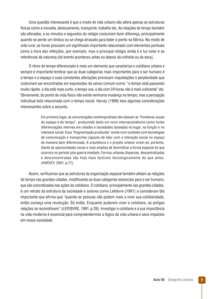 Uma questão interessante é que o modo de vida urbano não altera apenas as estruturas
físicas como a moradia, deslocamento, transporte, trabalho etc. As relações de tempo também
são alteradas, e os minutos e segundos do relógio costumam fazer diferença, principalmente
quando se perde um ônibus ou se chega atrasado para bater o ponto na fábrica. No modo de
vida rural, as horas possuem um signiﬁcado importante relacionado com elementos pontuais
como a hora das refeições, por exemplo, mas o principal relógio ainda é a luz solar e as
referências da natureza (tal evento aconteceu antes ou depois da colheita ou da seca).
O ritmo de tempo diferenciado é mais um elemento que caracteriza o cotidiano urbano e
sempre é importante lembrar que as duas categorias mais importantes para o ser humano é
o tempo e o espaço e suas constantes alterações provocam inquietações e perplexidade que
costumam ser encontradas em expressões do senso comum como: “o tempo está passando
muito rápido, o dia está mais curto, o tempo voa, o dia com 24 horas não é mais suﬁciente” etc.
Obviamente, do ponto de vista físico não existe nenhuma mudança no tempo, mas a percepção
individual está relacionada com o tempo social. Harvey (1999) tece algumas considerações
interessantes sobre o assunto.
Em primeiro lugar, as comunicações contemporâneas derrubaram as “fronteiras usuais
do espaço e do tempo”, produzindo tanto um novo internacionalismo como fortes
diferenciações internas em cidades e sociedades baseadas no lugar, na função e no
interesse social. Essa “fragmentação produzida” existe num contexto com tecnologias
de comunicação e transportes capazes de lidar com a interação social no espaço
de maneira bem diferenciada. A arquitetura e o projeto urbano viram-se, portanto,
diante de oportunidades novas e mais amplias de diversiﬁcar a forma espacial do que
ocorrera no período pós-guerra imediato. Formas urbanas dispersas, descentralizadas
e desconcentradas são hoje mais factíveis tecnologicamente do que antes.
(HARVEY, 2001, p.77).

Assim, veriﬁcamos que as estruturas da organização espacial também afetam as relações
do tempo nas grandes cidades, modiﬁcando as duas categorias essenciais para o ser humano,
que são concretizadas nas ações do cotidiano. O cotidiano, principalmente nas grandes cidades,
é um retrato da estrutura da sociedade e autores como Lefebvre (1991) o consideram tão
importante que aﬁrma que “quando as pessoas não podem mais a viver sua cotidianidade,
então começa uma revolução. Só então. Enquanto puderem viver o cotidiano, as antigas
relações se reconstituem” (LEFEBVRE, 1991, p.39). Investigar o cotidiano e a sua importância
na vida moderna é essencial para compreendermos a lógica da vida urbana e seus impactos
em nossa sociedade.

Aula 08

Geograﬁa Urbana

7

 