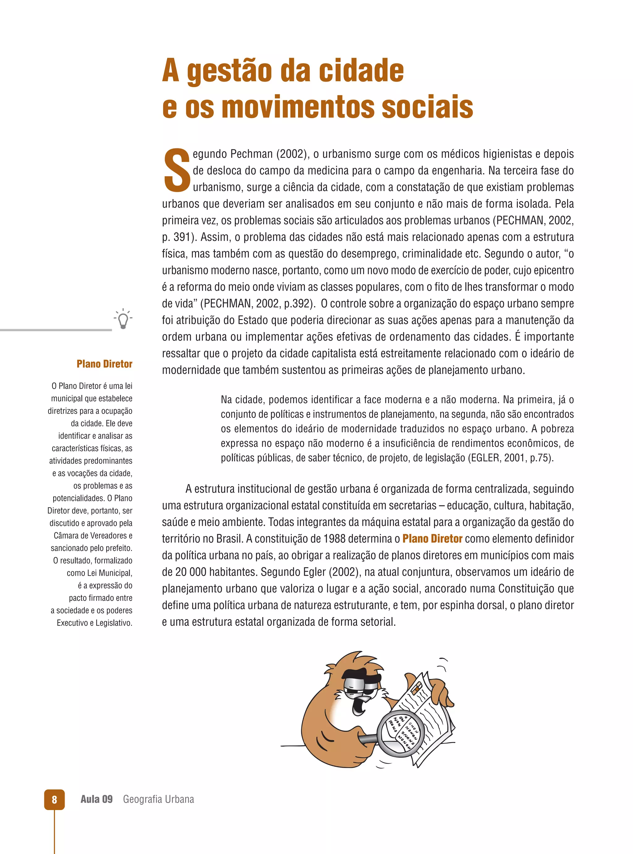 A gestão da cidade
e os movimentos sociais
egundo Pechman (2002), o urbanismo surge com os médicos higienistas e depois
de desloca do campo da medicina para o campo da engenharia. Na terceira fase do
urbanismo, surge a ciência da cidade, com a constatação de que existiam problemas
urbanos que deveriam ser analisados em seu conjunto e não mais de forma isolada. Pela
primeira vez, os problemas sociais são articulados aos problemas urbanos (PECHMAN, 2002,
p. 391). Assim, o problema das cidades não está mais relacionado apenas com a estrutura
física, mas também com as questão do desemprego, criminalidade etc. Segundo o autor, “o
urbanismo moderno nasce, portanto, como um novo modo de exercício de poder, cujo epicentro
é a reforma do meio onde viviam as classes populares, com o ﬁto de lhes transformar o modo
de vida” (PECHMAN, 2002, p.392). O controle sobre a organização do espaço urbano sempre
foi atribuição do Estado que poderia direcionar as suas ações apenas para a manutenção da
ordem urbana ou implementar ações efetivas de ordenamento das cidades. É importante
ressaltar que o projeto da cidade capitalista está estreitamente relacionado com o ideário de
modernidade que também sustentou as primeiras ações de planejamento urbano.

S

Plano Diretor
O Plano Diretor é uma lei
municipal que estabelece
diretrizes para a ocupação
da cidade. Ele deve
identiﬁcar e analisar as
características físicas, as
atividades predominantes
e as vocações da cidade,
os problemas e as
potencialidades. O Plano
Diretor deve, portanto, ser
discutido e aprovado pela
Câmara de Vereadores e
sancionado pelo prefeito.
O resultado, formalizado
como Lei Municipal,
é a expressão do
pacto ﬁrmado entre
a sociedade e os poderes
Executivo e Legislativo.

8

Aula 09

Na cidade, podemos identiﬁcar a face moderna e a não moderna. Na primeira, já o
conjunto de políticas e instrumentos de planejamento, na segunda, não são encontrados
os elementos do ideário de modernidade traduzidos no espaço urbano. A pobreza
expressa no espaço não moderno é a insuﬁciência de rendimentos econômicos, de
políticas públicas, de saber técnico, de projeto, de legislação (EGLER, 2001, p.75).

A estrutura institucional de gestão urbana é organizada de forma centralizada, seguindo
uma estrutura organizacional estatal constituída em secretarias – educação, cultura, habitação,
saúde e meio ambiente. Todas integrantes da máquina estatal para a organização da gestão do
território no Brasil. A constituição de 1988 determina o Plano Diretor como elemento deﬁnidor
da política urbana no país, ao obrigar a realização de planos diretores em municípios com mais
de 20 000 habitantes. Segundo Egler (2002), na atual conjuntura, observamos um ideário de
planejamento urbano que valoriza o lugar e a ação social, ancorado numa Constituição que
deﬁne uma política urbana de natureza estruturante, e tem, por espinha dorsal, o plano diretor
e uma estrutura estatal organizada de forma setorial.

Geograﬁa Urbana

 