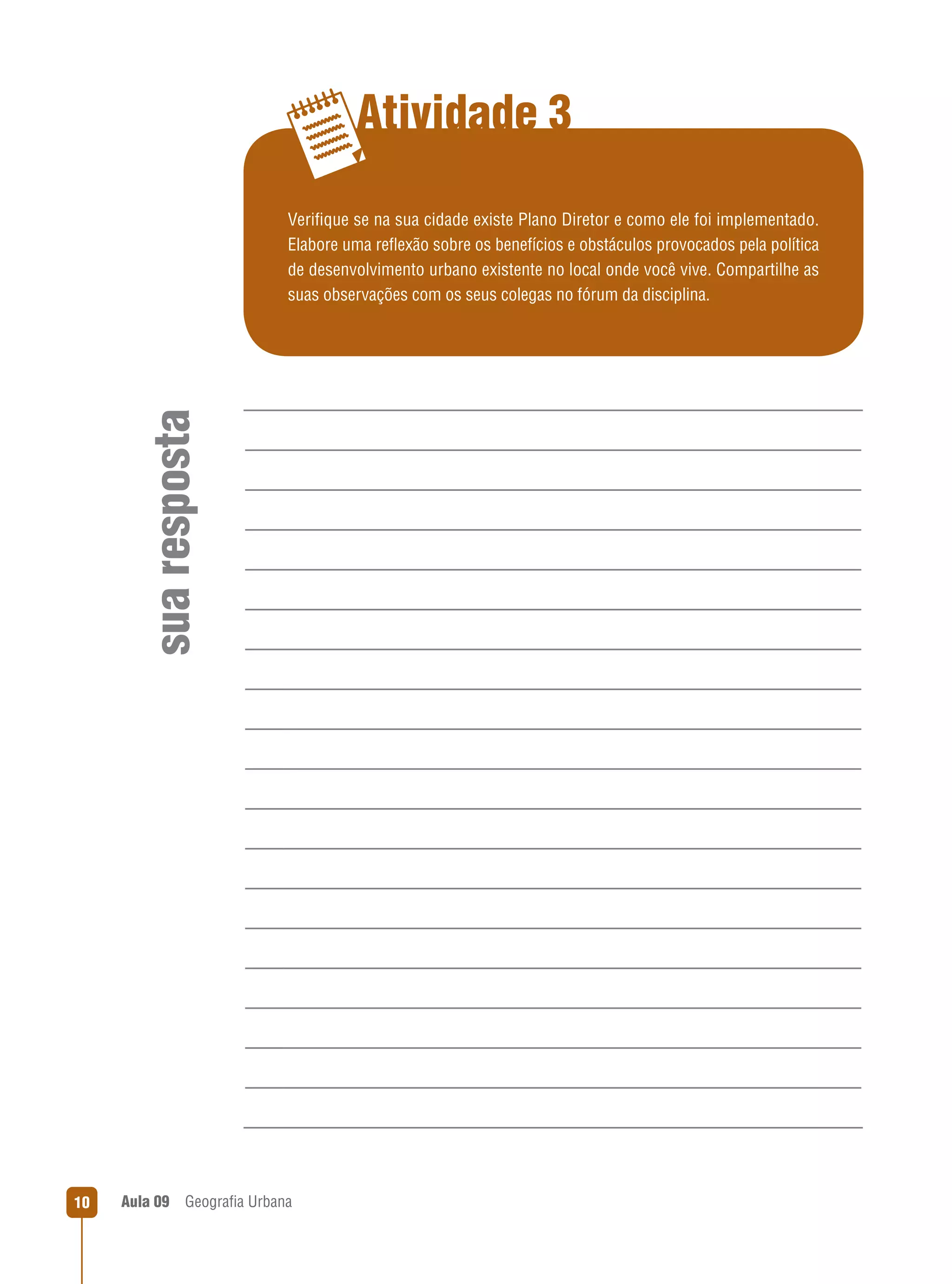 Atividade 3

sua resposta

Veriﬁque se na sua cidade existe Plano Diretor e como ele foi implementado.
Elabore uma reﬂexão sobre os benefícios e obstáculos provocados pela política
de desenvolvimento urbano existente no local onde você vive. Compartilhe as
suas observações com os seus colegas no fórum da disciplina.

10

Aula 09

Geograﬁa Urbana

 