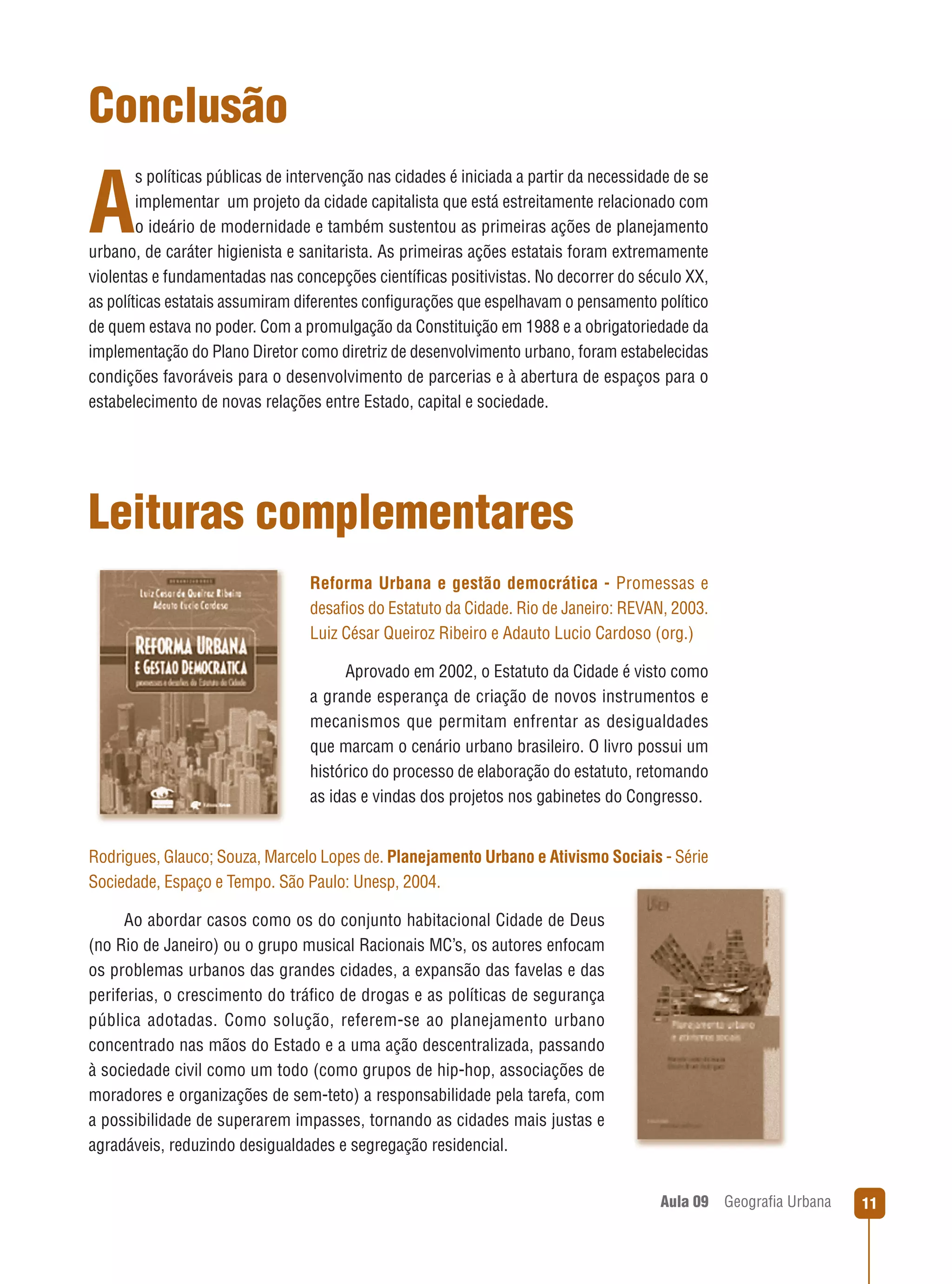 Conclusão
s políticas públicas de intervenção nas cidades é iniciada a partir da necessidade de se
implementar um projeto da cidade capitalista que está estreitamente relacionado com
o ideário de modernidade e também sustentou as primeiras ações de planejamento
urbano, de caráter higienista e sanitarista. As primeiras ações estatais foram extremamente
violentas e fundamentadas nas concepções cientíﬁcas positivistas. No decorrer do século XX,
as políticas estatais assumiram diferentes conﬁgurações que espelhavam o pensamento político
de quem estava no poder. Com a promulgação da Constituição em 1988 e a obrigatoriedade da
implementação do Plano Diretor como diretriz de desenvolvimento urbano, foram estabelecidas
condições favoráveis para o desenvolvimento de parcerias e à abertura de espaços para o
estabelecimento de novas relações entre Estado, capital e sociedade.

A

Leituras complementares
Reforma Urbana e gestão democrática - Promessas e
desaﬁos do Estatuto da Cidade. Rio de Janeiro: REVAN, 2003.
Luiz César Queiroz Ribeiro e Adauto Lucio Cardoso (org.)
Aprovado em 2002, o Estatuto da Cidade é visto como
a grande esperança de criação de novos instrumentos e
mecanismos que permitam enfrentar as desigualdades
que marcam o cenário urbano brasileiro. O livro possui um
histórico do processo de elaboração do estatuto, retomando
as idas e vindas dos projetos nos gabinetes do Congresso.

Rodrigues, Glauco; Souza, Marcelo Lopes de. Planejamento Urbano e Ativismo Sociais - Série
Sociedade, Espaço e Tempo. São Paulo: Unesp, 2004.
Ao abordar casos como os do conjunto habitacional Cidade de Deus
(no Rio de Janeiro) ou o grupo musical Racionais MC’s, os autores enfocam
os problemas urbanos das grandes cidades, a expansão das favelas e das
periferias, o crescimento do tráﬁco de drogas e as políticas de segurança
pública adotadas. Como solução, referem-se ao planejamento urbano
concentrado nas mãos do Estado e a uma ação descentralizada, passando
à sociedade civil como um todo (como grupos de hip-hop, associações de
moradores e organizações de sem-teto) a responsabilidade pela tarefa, com
a possibilidade de superarem impasses, tornando as cidades mais justas e
agradáveis, reduzindo desigualdades e segregação residencial.
Aula 09

Geograﬁa Urbana

11

 