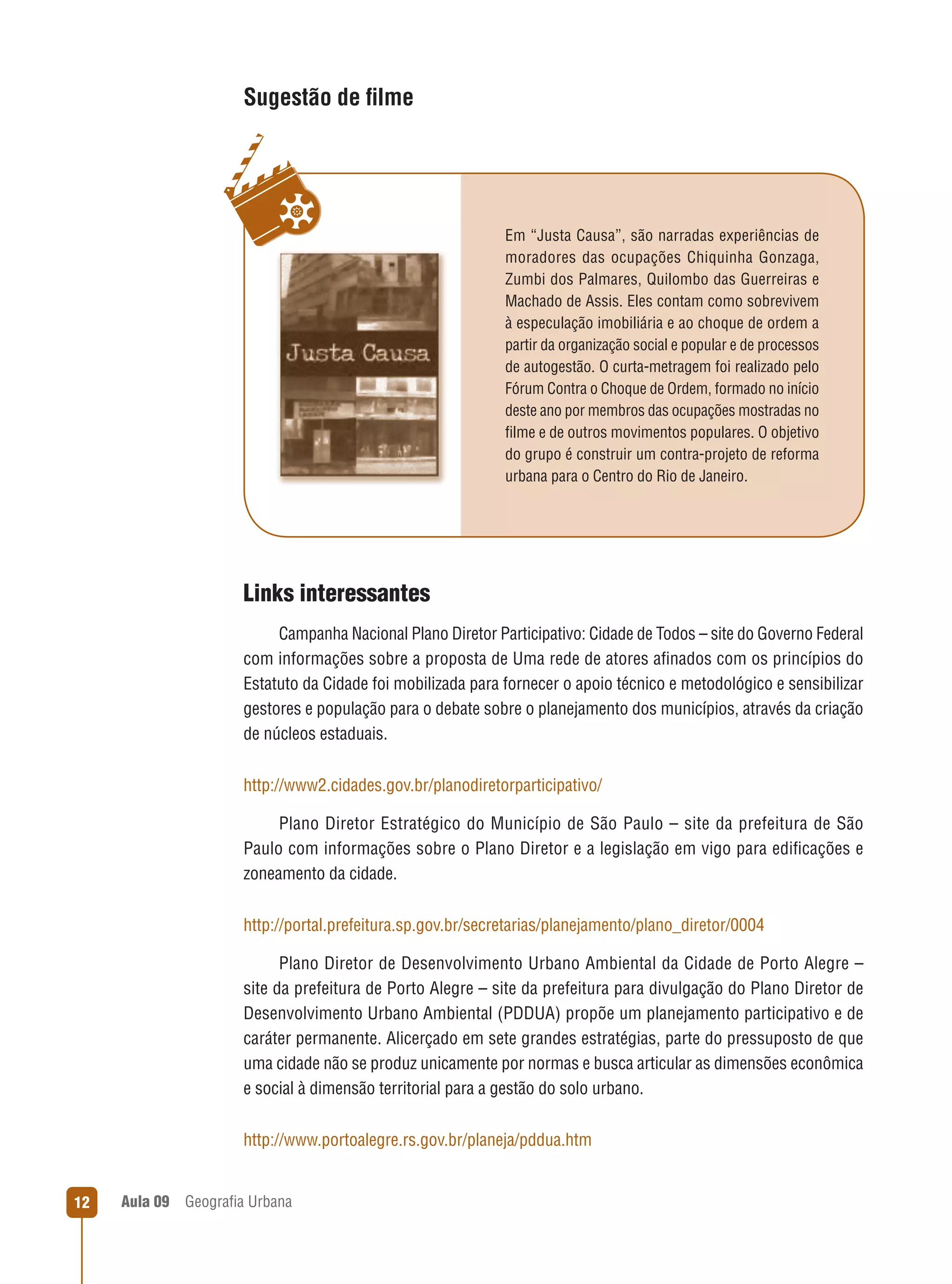 Sugestão de ﬁlme

Em “Justa Causa”, são narradas experiências de
moradores das ocupações Chiquinha Gonzaga,
Zumbi dos Palmares, Quilombo das Guerreiras e
Machado de Assis. Eles contam como sobrevivem
à especulação imobiliária e ao choque de ordem a
partir da organização social e popular e de processos
de autogestão. O curta-metragem foi realizado pelo
Fórum Contra o Choque de Ordem, formado no início
deste ano por membros das ocupações mostradas no
ﬁlme e de outros movimentos populares. O objetivo
do grupo é construir um contra-projeto de reforma
urbana para o Centro do Rio de Janeiro.

Links interessantes
Campanha Nacional Plano Diretor Participativo: Cidade de Todos – site do Governo Federal
com informações sobre a proposta de Uma rede de atores aﬁnados com os princípios do
Estatuto da Cidade foi mobilizada para fornecer o apoio técnico e metodológico e sensibilizar
gestores e população para o debate sobre o planejamento dos municípios, através da criação
de núcleos estaduais.
http://www2.cidades.gov.br/planodiretorparticipativo/
Plano Diretor Estratégico do Município de São Paulo – site da prefeitura de São
Paulo com informações sobre o Plano Diretor e a legislação em vigo para ediﬁcações e
zoneamento da cidade.
http://portal.prefeitura.sp.gov.br/secretarias/planejamento/plano_diretor/0004
Plano Diretor de Desenvolvimento Urbano Ambiental da Cidade de Porto Alegre –
site da prefeitura de Porto Alegre – site da prefeitura para divulgação do Plano Diretor de
Desenvolvimento Urbano Ambiental (PDDUA) propõe um planejamento participativo e de
caráter permanente. Alicerçado em sete grandes estratégias, parte do pressuposto de que
uma cidade não se produz unicamente por normas e busca articular as dimensões econômica
e social à dimensão territorial para a gestão do solo urbano.
http://www.portoalegre.rs.gov.br/planeja/pddua.htm

12

Aula 09

Geograﬁa Urbana

 
