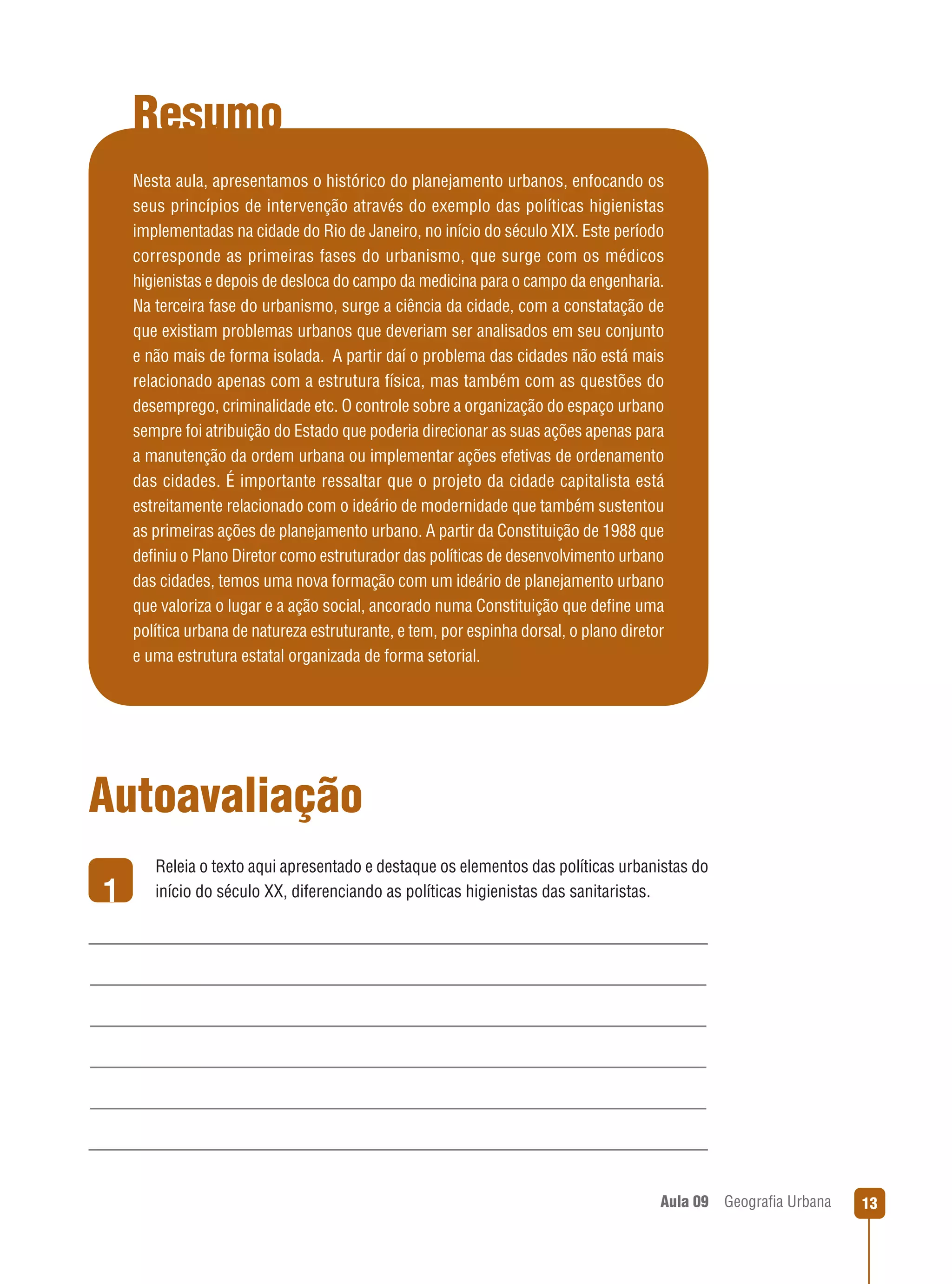 Resumo
Nesta aula, apresentamos o histórico do planejamento urbanos, enfocando os
seus princípios de intervenção através do exemplo das políticas higienistas
implementadas na cidade do Rio de Janeiro, no início do século XIX. Este período
corresponde as primeiras fases do urbanismo, que surge com os médicos
higienistas e depois de desloca do campo da medicina para o campo da engenharia.
Na terceira fase do urbanismo, surge a ciência da cidade, com a constatação de
que existiam problemas urbanos que deveriam ser analisados em seu conjunto
e não mais de forma isolada. A partir daí o problema das cidades não está mais
relacionado apenas com a estrutura física, mas também com as questões do
desemprego, criminalidade etc. O controle sobre a organização do espaço urbano
sempre foi atribuição do Estado que poderia direcionar as suas ações apenas para
a manutenção da ordem urbana ou implementar ações efetivas de ordenamento
das cidades. É importante ressaltar que o projeto da cidade capitalista está
estreitamente relacionado com o ideário de modernidade que também sustentou
as primeiras ações de planejamento urbano. A partir da Constituição de 1988 que
deﬁniu o Plano Diretor como estruturador das políticas de desenvolvimento urbano
das cidades, temos uma nova formação com um ideário de planejamento urbano
que valoriza o lugar e a ação social, ancorado numa Constituição que deﬁne uma
política urbana de natureza estruturante, e tem, por espinha dorsal, o plano diretor
e uma estrutura estatal organizada de forma setorial.

Autoavaliação
1

Releia o texto aqui apresentado e destaque os elementos das políticas urbanistas do
início do século XX, diferenciando as políticas higienistas das sanitaristas.

Aula 09

Geograﬁa Urbana

13

 