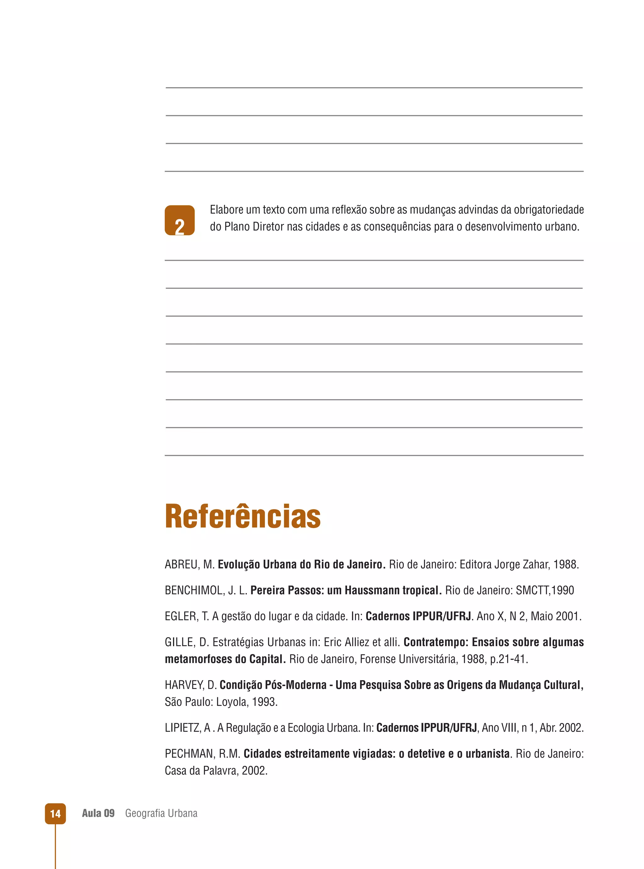 2

Elabore um texto com uma reﬂexão sobre as mudanças advindas da obrigatoriedade
do Plano Diretor nas cidades e as consequências para o desenvolvimento urbano.

Referências
ABREU, M. Evolução Urbana do Rio de Janeiro. Rio de Janeiro: Editora Jorge Zahar, 1988.
BENCHIMOL, J. L. Pereira Passos: um Haussmann tropical. Rio de Janeiro: SMCTT,1990
EGLER, T. A gestão do lugar e da cidade. In: Cadernos IPPUR/UFRJ. Ano X, N 2, Maio 2001.
GILLE, D. Estratégias Urbanas in: Eric Alliez et alli. Contratempo: Ensaios sobre algumas
metamorfoses do Capital. Rio de Janeiro, Forense Universitária, 1988, p.21-41.
HARVEY, D. Condição Pós-Moderna - Uma Pesquisa Sobre as Origens da Mudança Cultural,
São Paulo: Loyola, 1993.
LIPIETZ, A . A Regulação e a Ecologia Urbana. In: Cadernos IPPUR/UFRJ, Ano VIII, n 1, Abr. 2002.
PECHMAN, R.M. Cidades estreitamente vigiadas: o detetive e o urbanista. Rio de Janeiro:
Casa da Palavra, 2002.

14

Aula 09

Geograﬁa Urbana

 