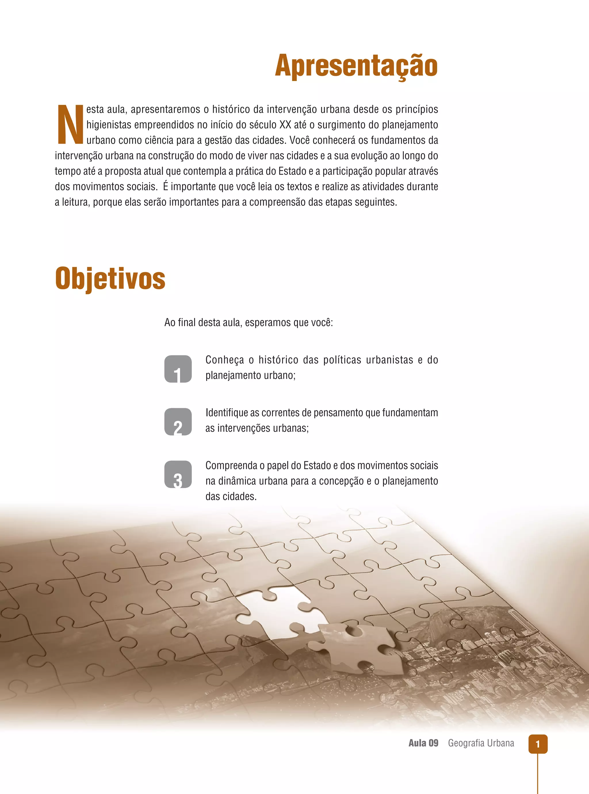 Apresentação
esta aula, apresentaremos o histórico da intervenção urbana desde os princípios
higienistas empreendidos no início do século XX até o surgimento do planejamento
urbano como ciência para a gestão das cidades. Você conhecerá os fundamentos da
intervenção urbana na construção do modo de viver nas cidades e a sua evolução ao longo do
tempo até a proposta atual que contempla a prática do Estado e a participação popular através
dos movimentos sociais. É importante que você leia os textos e realize as atividades durante
a leitura, porque elas serão importantes para a compreensão das etapas seguintes.

N

Objetivos
Ao ﬁnal desta aula, esperamos que você:

1

Conheça o histórico das políticas urbanistas e do
planejamento urbano;

2

Identiﬁque as correntes de pensamento que fundamentam
as intervenções urbanas;

3

Compreenda o papel do Estado e dos movimentos sociais
na dinâmica urbana para a concepção e o planejamento
das cidades.

Aula 09

Geograﬁa Urbana

1

 