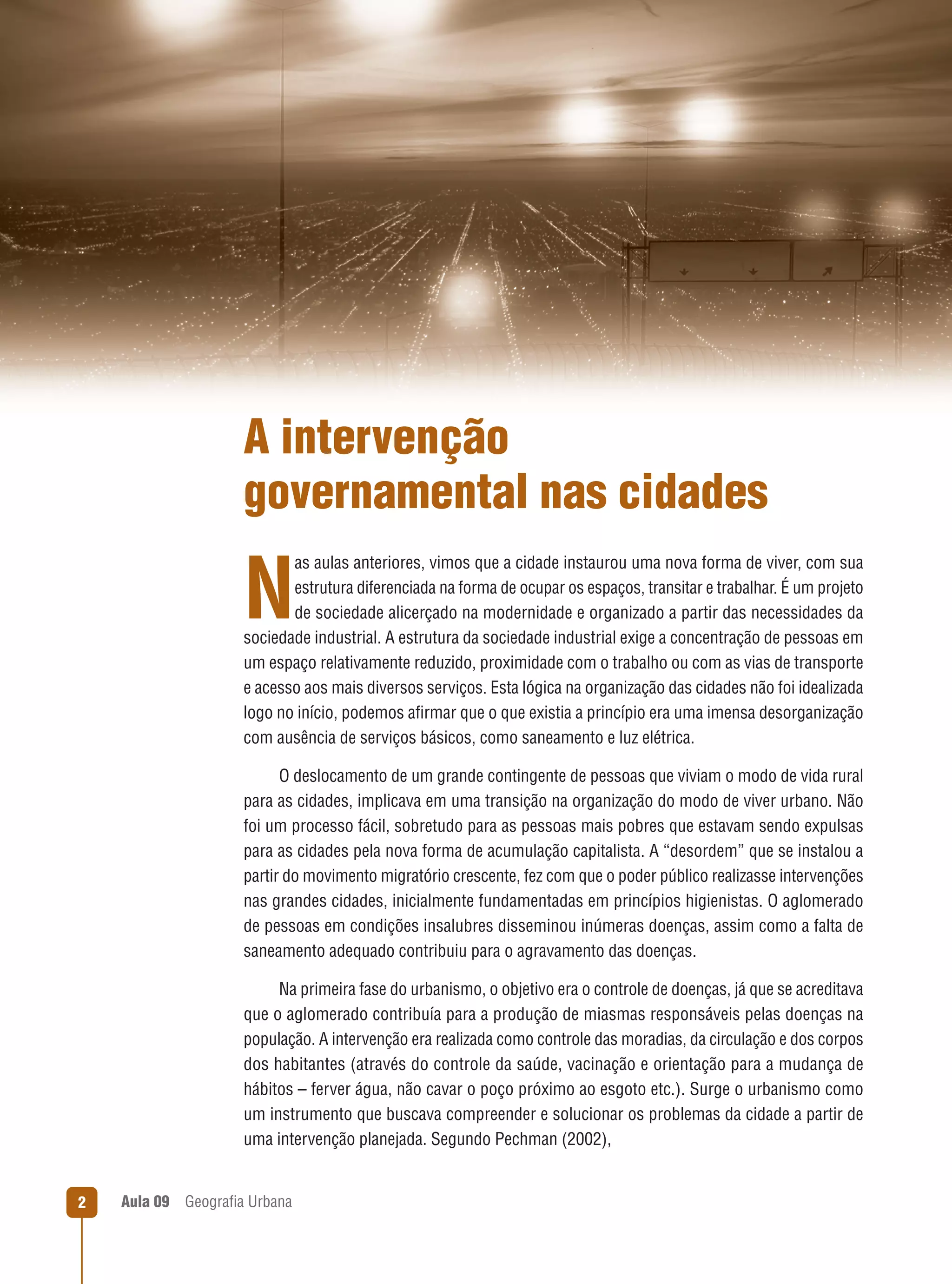A intervenção
governamental nas cidades
as aulas anteriores, vimos que a cidade instaurou uma nova forma de viver, com sua
estrutura diferenciada na forma de ocupar os espaços, transitar e trabalhar. É um projeto
de sociedade alicerçado na modernidade e organizado a partir das necessidades da
sociedade industrial. A estrutura da sociedade industrial exige a concentração de pessoas em
um espaço relativamente reduzido, proximidade com o trabalho ou com as vias de transporte
e acesso aos mais diversos serviços. Esta lógica na organização das cidades não foi idealizada
logo no início, podemos aﬁrmar que o que existia a princípio era uma imensa desorganização
com ausência de serviços básicos, como saneamento e luz elétrica.

N

O deslocamento de um grande contingente de pessoas que viviam o modo de vida rural
para as cidades, implicava em uma transição na organização do modo de viver urbano. Não
foi um processo fácil, sobretudo para as pessoas mais pobres que estavam sendo expulsas
para as cidades pela nova forma de acumulação capitalista. A “desordem” que se instalou a
partir do movimento migratório crescente, fez com que o poder público realizasse intervenções
nas grandes cidades, inicialmente fundamentadas em princípios higienistas. O aglomerado
de pessoas em condições insalubres disseminou inúmeras doenças, assim como a falta de
saneamento adequado contribuiu para o agravamento das doenças.
Na primeira fase do urbanismo, o objetivo era o controle de doenças, já que se acreditava
que o aglomerado contribuía para a produção de miasmas responsáveis pelas doenças na
população. A intervenção era realizada como controle das moradias, da circulação e dos corpos
dos habitantes (através do controle da saúde, vacinação e orientação para a mudança de
hábitos – ferver água, não cavar o poço próximo ao esgoto etc.). Surge o urbanismo como
um instrumento que buscava compreender e solucionar os problemas da cidade a partir de
uma intervenção planejada. Segundo Pechman (2002),

2

Aula 09

Geograﬁa Urbana

 