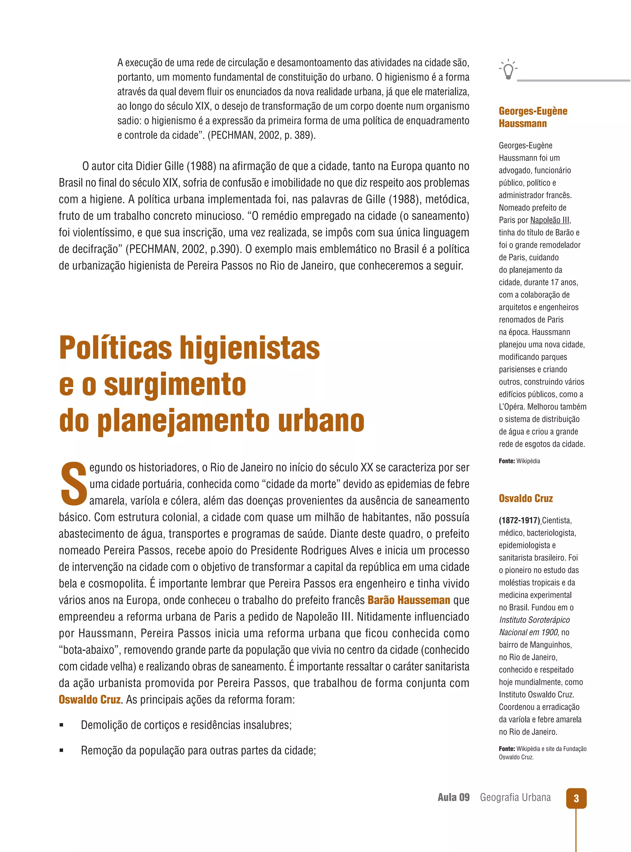 A execução de uma rede de circulação e desamontoamento das atividades na cidade são,
portanto, um momento fundamental de constituição do urbano. O higienismo é a forma
através da qual devem ﬂuir os enunciados da nova realidade urbana, já que ele materializa,
ao longo do século XIX, o desejo de transformação de um corpo doente num organismo
sadio: o higienismo é a expressão da primeira forma de uma política de enquadramento
e controle da cidade”. (PECHMAN, 2002, p. 389).

O autor cita Didier Gille (1988) na aﬁrmação de que a cidade, tanto na Europa quanto no
Brasil no ﬁnal do século XIX, sofria de confusão e imobilidade no que diz respeito aos problemas
com a higiene. A política urbana implementada foi, nas palavras de Gille (1988), metódica,
fruto de um trabalho concreto minucioso. “O remédio empregado na cidade (o saneamento)
foi violentíssimo, e que sua inscrição, uma vez realizada, se impôs com sua única linguagem
de decifração” (PECHMAN, 2002, p.390). O exemplo mais emblemático no Brasil é a política
de urbanização higienista de Pereira Passos no Rio de Janeiro, que conheceremos a seguir.

Políticas higienistas
e o surgimento
do planejamento urbano
egundo os historiadores, o Rio de Janeiro no início do século XX se caracteriza por ser
uma cidade portuária, conhecida como “cidade da morte” devido as epidemias de febre
amarela, varíola e cólera, além das doenças provenientes da ausência de saneamento
básico. Com estrutura colonial, a cidade com quase um milhão de habitantes, não possuía
abastecimento de água, transportes e programas de saúde. Diante deste quadro, o prefeito
nomeado Pereira Passos, recebe apoio do Presidente Rodrigues Alves e inicia um processo
de intervenção na cidade com o objetivo de transformar a capital da república em uma cidade
bela e cosmopolita. É importante lembrar que Pereira Passos era engenheiro e tinha vivido
vários anos na Europa, onde conheceu o trabalho do prefeito francês Barão Hausseman que
empreendeu a reforma urbana de Paris a pedido de Napoleão III. Nitidamente inﬂuenciado
por Haussmann, Pereira Passos inicia uma reforma urbana que ﬁcou conhecida como
“bota-abaixo”, removendo grande parte da população que vivia no centro da cidade (conhecido
com cidade velha) e realizando obras de saneamento. É importante ressaltar o caráter sanitarista
da ação urbanista promovida por Pereira Passos, que trabalhou de forma conjunta com
Oswaldo Cruz. As principais ações da reforma foram:

S



Demolição de cortiços e residências insalubres;



Remoção da população para outras partes da cidade;

Georges-Eugène
Haussmann
Georges-Eugène
Haussmann foi um
advogado, funcionário
público, político e
administrador francês.
Nomeado prefeito de
Paris por Napoleão III,
tinha do título de Barão e
foi o grande remodelador
de Paris, cuidando
do planejamento da
cidade, durante 17 anos,
com a colaboração de
arquitetos e engenheiros
renomados de Paris
na época. Haussmann
planejou uma nova cidade,
modiﬁcando parques
parisienses e criando
outros, construindo vários
edifícios públicos, como a
L’Opéra. Melhorou também
o sistema de distribuição
de água e criou a grande
rede de esgotos da cidade.
Fonte: Wikipédia

Osvaldo Cruz
(1872-1917) Cientista,
médico, bacteriologista,
epidemiologista e
sanitarista brasileiro. Foi
o pioneiro no estudo das
moléstias tropicais e da
medicina experimental
no Brasil. Fundou em o
Instituto Soroterápico
Nacional em 1900, no
bairro de Manguinhos,
no Rio de Janeiro,
conhecido e respeitado
hoje mundialmente, como
Instituto Oswaldo Cruz.
Coordenou a erradicação
da varíola e febre amarela
no Rio de Janeiro.
Fonte: Wikipédia e site da Fundação
Oswaldo Cruz.

Aula 09

Geograﬁa Urbana

3

 