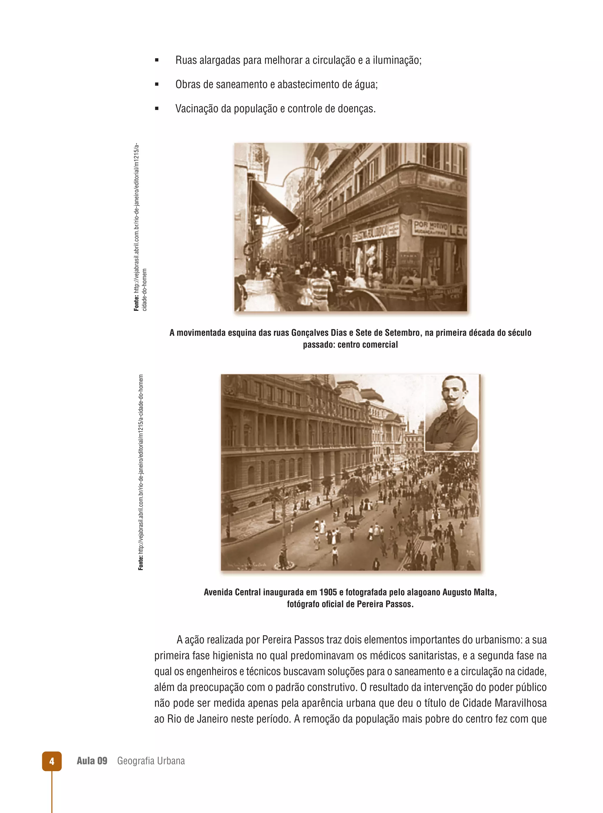 Ruas alargadas para melhorar a circulação e a iluminação;



Obras de saneamento e abastecimento de água;



Vacinação da população e controle de doenças.

Fonte: http://vejabrasil.abril.com.br/rio-de-janeiro/editorial/m1215/acidade-do-homem



Fonte: http://vejabrasil.abril.com.br/rio-de-janeiro/editorial/m1215/a-cidade-do-homem

A movimentada esquina das ruas Gonçalves Dias e Sete de Setembro, na primeira década do século
passado: centro comercial

Avenida Central inaugurada em 1905 e fotografada pelo alagoano Augusto Malta,
fotógrafo oﬁcial de Pereira Passos.

A ação realizada por Pereira Passos traz dois elementos importantes do urbanismo: a sua
primeira fase higienista no qual predominavam os médicos sanitaristas, e a segunda fase na
qual os engenheiros e técnicos buscavam soluções para o saneamento e a circulação na cidade,
além da preocupação com o padrão construtivo. O resultado da intervenção do poder público
não pode ser medida apenas pela aparência urbana que deu o título de Cidade Maravilhosa
ao Rio de Janeiro neste período. A remoção da população mais pobre do centro fez com que

4

Aula 09

Geograﬁa Urbana

 