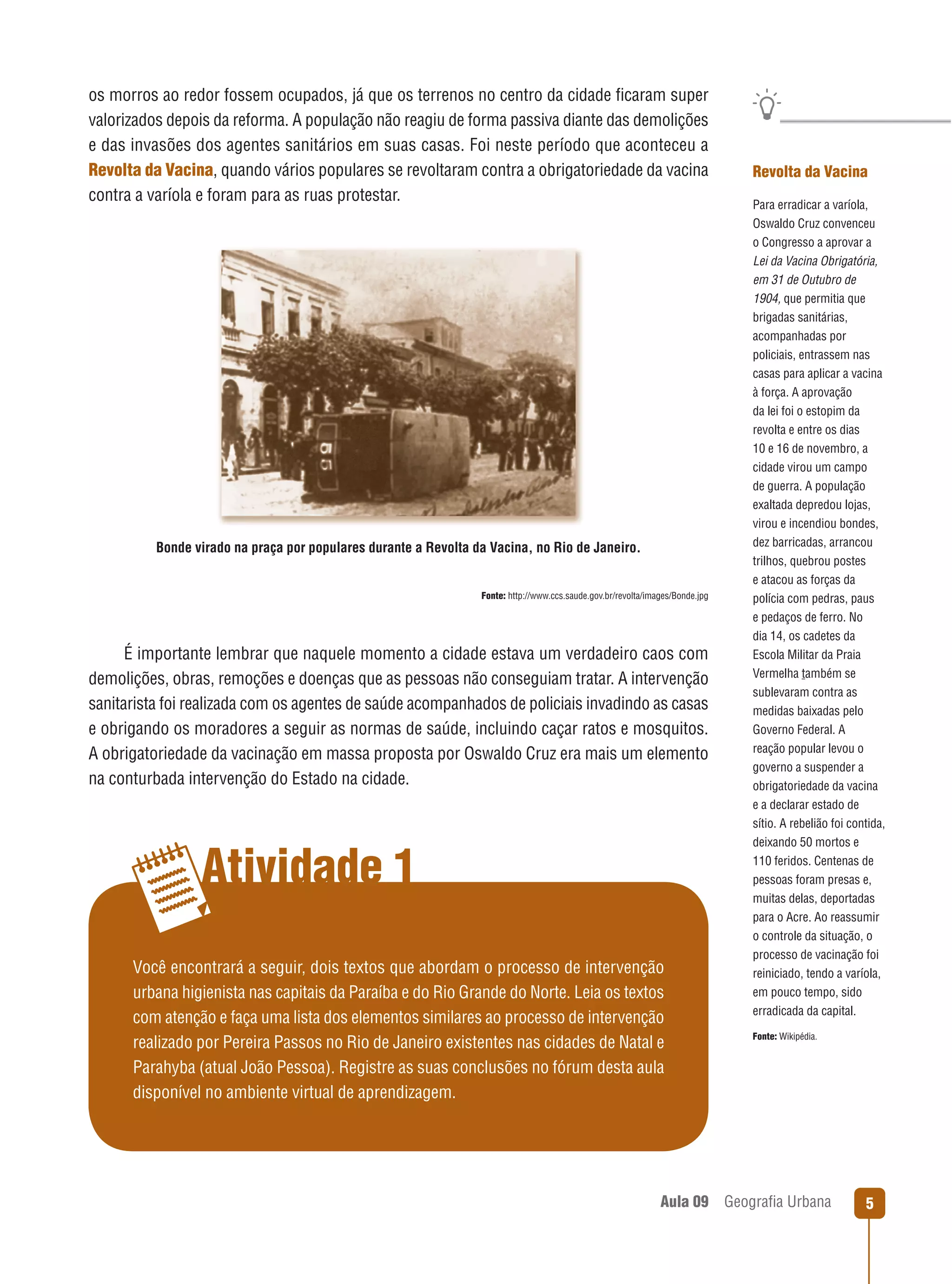 os morros ao redor fossem ocupados, já que os terrenos no centro da cidade ﬁcaram super
valorizados depois da reforma. A população não reagiu de forma passiva diante das demolições
e das invasões dos agentes sanitários em suas casas. Foi neste período que aconteceu a
Revolta da Vacina, quando vários populares se revoltaram contra a obrigatoriedade da vacina
contra a varíola e foram para as ruas protestar.

Bonde virado na praça por populares durante a Revolta da Vacina, no Rio de Janeiro.

Fonte: http://www.ccs.saude.gov.br/revolta/images/Bonde.jpg

É importante lembrar que naquele momento a cidade estava um verdadeiro caos com
demolições, obras, remoções e doenças que as pessoas não conseguiam tratar. A intervenção
sanitarista foi realizada com os agentes de saúde acompanhados de policiais invadindo as casas
e obrigando os moradores a seguir as normas de saúde, incluindo caçar ratos e mosquitos.
A obrigatoriedade da vacinação em massa proposta por Oswaldo Cruz era mais um elemento
na conturbada intervenção do Estado na cidade.

Atividade 1
Você encontrará a seguir, dois textos que abordam o processo de intervenção
urbana higienista nas capitais da Paraíba e do Rio Grande do Norte. Leia os textos
com atenção e faça uma lista dos elementos similares ao processo de intervenção
realizado por Pereira Passos no Rio de Janeiro existentes nas cidades de Natal e
Parahyba (atual João Pessoa). Registre as suas conclusões no fórum desta aula
disponível no ambiente virtual de aprendizagem.

Aula 09

Revolta da Vacina
Para erradicar a varíola,
Oswaldo Cruz convenceu
o Congresso a aprovar a
Lei da Vacina Obrigatória,
em 31 de Outubro de
1904, que permitia que
brigadas sanitárias,
acompanhadas por
policiais, entrassem nas
casas para aplicar a vacina
à força. A aprovação
da lei foi o estopim da
revolta e entre os dias
10 e 16 de novembro, a
cidade virou um campo
de guerra. A população
exaltada depredou lojas,
virou e incendiou bondes,
dez barricadas, arrancou
trilhos, quebrou postes
e atacou as forças da
polícia com pedras, paus
e pedaços de ferro. No
dia 14, os cadetes da
Escola Militar da Praia
Vermelha também se
sublevaram contra as
medidas baixadas pelo
Governo Federal. A
reação popular levou o
governo a suspender a
obrigatoriedade da vacina
e a declarar estado de
sítio. A rebelião foi contida,
deixando 50 mortos e
110 feridos. Centenas de
pessoas foram presas e,
muitas delas, deportadas
para o Acre. Ao reassumir
o controle da situação, o
processo de vacinação foi
reiniciado, tendo a varíola,
em pouco tempo, sido
erradicada da capital.
Fonte: Wikipédia.

Geograﬁa Urbana

5

 