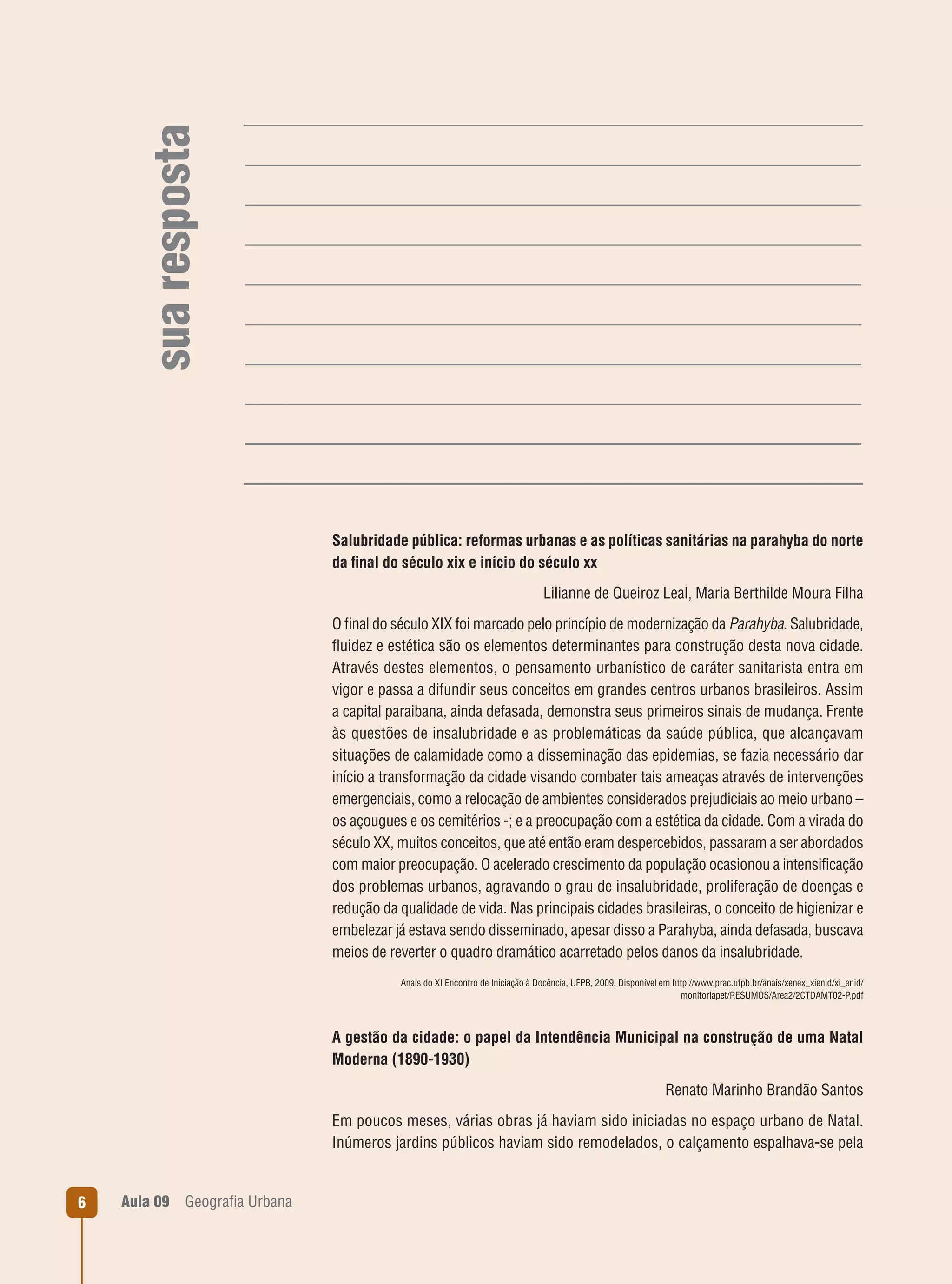 sua resposta

Salubridade pública: reformas urbanas e as políticas sanitárias na parahyba do norte
da ﬁnal do século xix e início do século xx
Lilianne de Queiroz Leal, Maria Berthilde Moura Filha
O ﬁnal do século XIX foi marcado pelo princípio de modernização da Parahyba. Salubridade,
ﬂuidez e estética são os elementos determinantes para construção desta nova cidade.
Através destes elementos, o pensamento urbanístico de caráter sanitarista entra em
vigor e passa a difundir seus conceitos em grandes centros urbanos brasileiros. Assim
a capital paraibana, ainda defasada, demonstra seus primeiros sinais de mudança. Frente
às questões de insalubridade e as problemáticas da saúde pública, que alcançavam
situações de calamidade como a disseminação das epidemias, se fazia necessário dar
início a transformação da cidade visando combater tais ameaças através de intervenções
emergenciais, como a relocação de ambientes considerados prejudiciais ao meio urbano –
os açougues e os cemitérios -; e a preocupação com a estética da cidade. Com a virada do
século XX, muitos conceitos, que até então eram despercebidos, passaram a ser abordados
com maior preocupação. O acelerado crescimento da população ocasionou a intensiﬁcação
dos problemas urbanos, agravando o grau de insalubridade, proliferação de doenças e
redução da qualidade de vida. Nas principais cidades brasileiras, o conceito de higienizar e
embelezar já estava sendo disseminado, apesar disso a Parahyba, ainda defasada, buscava
meios de reverter o quadro dramático acarretado pelos danos da insalubridade.
Anais do XI Encontro de Iniciação à Docência, UFPB, 2009. Disponível em http://www.prac.ufpb.br/anais/xenex_xienid/xi_enid/
monitoriapet/RESUMOS/Area2/2CTDAMT02-P.pdf

A gestão da cidade: o papel da Intendência Municipal na construção de uma Natal
Moderna (1890-1930)
Renato Marinho Brandão Santos
Em poucos meses, várias obras já haviam sido iniciadas no espaço urbano de Natal.
Inúmeros jardins públicos haviam sido remodelados, o calçamento espalhava-se pela

6

Aula 09

Geograﬁa Urbana

 