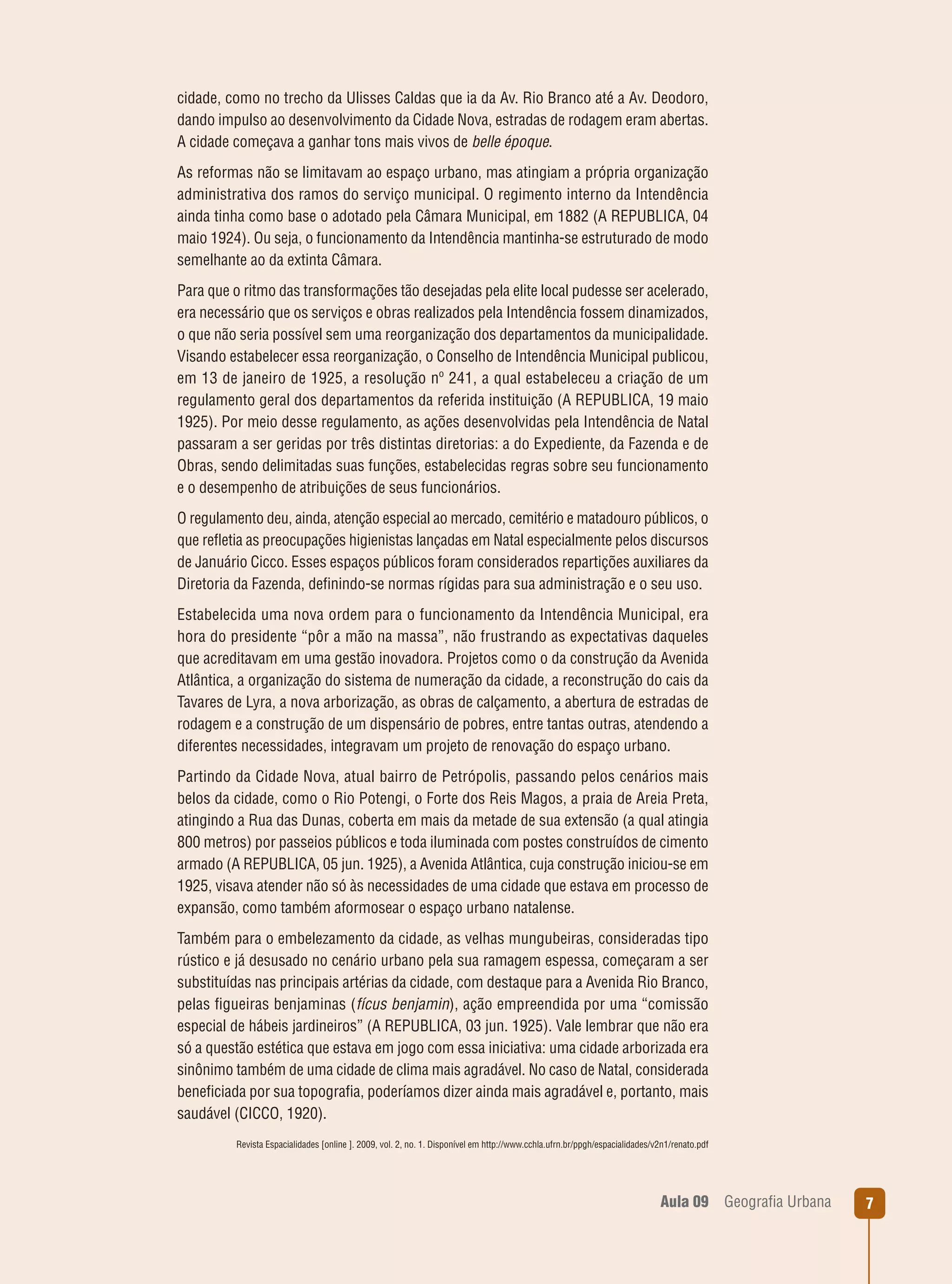 cidade, como no trecho da Ulisses Caldas que ia da Av. Rio Branco até a Av. Deodoro,
dando impulso ao desenvolvimento da Cidade Nova, estradas de rodagem eram abertas.
A cidade começava a ganhar tons mais vivos de belle époque.
As reformas não se limitavam ao espaço urbano, mas atingiam a própria organização
administrativa dos ramos do serviço municipal. O regimento interno da Intendência
ainda tinha como base o adotado pela Câmara Municipal, em 1882 (A REPUBLICA, 04
maio 1924). Ou seja, o funcionamento da Intendência mantinha-se estruturado de modo
semelhante ao da extinta Câmara.
Para que o ritmo das transformações tão desejadas pela elite local pudesse ser acelerado,
era necessário que os serviços e obras realizados pela Intendência fossem dinamizados,
o que não seria possível sem uma reorganização dos departamentos da municipalidade.
Visando estabelecer essa reorganização, o Conselho de Intendência Municipal publicou,
em 13 de janeiro de 1925, a resolução nº 241, a qual estabeleceu a criação de um
regulamento geral dos departamentos da referida instituição (A REPUBLICA, 19 maio
1925). Por meio desse regulamento, as ações desenvolvidas pela Intendência de Natal
passaram a ser geridas por três distintas diretorias: a do Expediente, da Fazenda e de
Obras, sendo delimitadas suas funções, estabelecidas regras sobre seu funcionamento
e o desempenho de atribuições de seus funcionários.
O regulamento deu, ainda, atenção especial ao mercado, cemitério e matadouro públicos, o
que reﬂetia as preocupações higienistas lançadas em Natal especialmente pelos discursos
de Januário Cicco. Esses espaços públicos foram considerados repartições auxiliares da
Diretoria da Fazenda, deﬁnindo-se normas rígidas para sua administração e o seu uso.
Estabelecida uma nova ordem para o funcionamento da Intendência Municipal, era
hora do presidente “pôr a mão na massa”, não frustrando as expectativas daqueles
que acreditavam em uma gestão inovadora. Projetos como o da construção da Avenida
Atlântica, a organização do sistema de numeração da cidade, a reconstrução do cais da
Tavares de Lyra, a nova arborização, as obras de calçamento, a abertura de estradas de
rodagem e a construção de um dispensário de pobres, entre tantas outras, atendendo a
diferentes necessidades, integravam um projeto de renovação do espaço urbano.
Partindo da Cidade Nova, atual bairro de Petrópolis, passando pelos cenários mais
belos da cidade, como o Rio Potengi, o Forte dos Reis Magos, a praia de Areia Preta,
atingindo a Rua das Dunas, coberta em mais da metade de sua extensão (a qual atingia
800 metros) por passeios públicos e toda iluminada com postes construídos de cimento
armado (A REPUBLICA, 05 jun. 1925), a Avenida Atlântica, cuja construção iniciou-se em
1925, visava atender não só às necessidades de uma cidade que estava em processo de
expansão, como também aformosear o espaço urbano natalense.
Também para o embelezamento da cidade, as velhas mungubeiras, consideradas tipo
rústico e já desusado no cenário urbano pela sua ramagem espessa, começaram a ser
substituídas nas principais artérias da cidade, com destaque para a Avenida Rio Branco,
pelas ﬁgueiras benjaminas (fícus benjamin), ação empreendida por uma “comissão
especial de hábeis jardineiros” (A REPUBLICA, 03 jun. 1925). Vale lembrar que não era
só a questão estética que estava em jogo com essa iniciativa: uma cidade arborizada era
sinônimo também de uma cidade de clima mais agradável. No caso de Natal, considerada
beneﬁciada por sua topograﬁa, poderíamos dizer ainda mais agradável e, portanto, mais
saudável (CICCO, 1920).
Revista Espacialidades [online ]. 2009, vol. 2, no. 1. Disponível em http://www.cchla.ufrn.br/ppgh/espacialidades/v2n1/renato.pdf

Aula 09

Geograﬁa Urbana

7

 