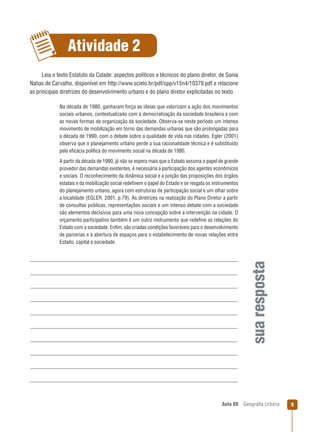 Atividade 2
Leia o texto Estatuto da Cidade: aspectos políticos e técnicos do plano diretor, de Sonia
Nahas de Carvalho, disponível em http://www.scielo.br/pdf/spp/v15n4/10379.pdf e relacione
as principais diretrizes do desenvolvimento urbano e do plano diretor explicitadas no texto.
Na década de 1980, ganharam força as ideias que valorizam a ação dos movimentos
sociais urbanos, contextualizado com a democratização da sociedade brasileira e com
as novas formas de organização da sociedade. Observa-se neste período um intenso
movimento de mobilização em torno das demandas urbanas que são prolongadas para
a década de 1990, com o debate sobre a qualidade de vida nas cidades. Egler (2001)
observa que o planejamento urbano perde a sua racionalidade técnica e é substituído
pela eﬁcácia política do movimento social na década de 1980.

sua resposta

A partir da década de 1990, já não se espera mais que o Estado assuma o papel de grande
provedor das demandas existentes, é necessária a participação dos agentes econômicos
e sociais. O reconhecimento da dinâmica social e a junção das proposições dos órgãos
estatais e da mobilização social redeﬁnem o papel do Estado e se resgata os instrumentos
do planejamento urbano, agora com estruturas de participação social e um olhar sobre
a localidade (EGLER, 2001, p.79). As diretrizes na realização do Plano Diretor a partir
de consultas públicas, representações sociais e um intenso debate com a sociedade
são elementos decisivos para uma nova concepção sobre a intervenção na cidade. O
orçamento participativo também é um outro instrumento que redeﬁne as relações do
Estado com a sociedade. Enﬁm, são criadas condições favoráveis para o desenvolvimento
de parcerias e à abertura de espaços para o estabelecimento de novas relações entre
Estado, capital e sociedade.

Aula 09

Geograﬁa Urbana

9

 