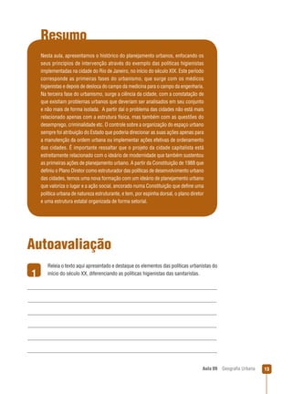 Resumo
Nesta aula, apresentamos o histórico do planejamento urbanos, enfocando os
seus princípios de intervenção através do exemplo das políticas higienistas
implementadas na cidade do Rio de Janeiro, no início do século XIX. Este período
corresponde as primeiras fases do urbanismo, que surge com os médicos
higienistas e depois de desloca do campo da medicina para o campo da engenharia.
Na terceira fase do urbanismo, surge a ciência da cidade, com a constatação de
que existiam problemas urbanos que deveriam ser analisados em seu conjunto
e não mais de forma isolada. A partir daí o problema das cidades não está mais
relacionado apenas com a estrutura física, mas também com as questões do
desemprego, criminalidade etc. O controle sobre a organização do espaço urbano
sempre foi atribuição do Estado que poderia direcionar as suas ações apenas para
a manutenção da ordem urbana ou implementar ações efetivas de ordenamento
das cidades. É importante ressaltar que o projeto da cidade capitalista está
estreitamente relacionado com o ideário de modernidade que também sustentou
as primeiras ações de planejamento urbano. A partir da Constituição de 1988 que
deﬁniu o Plano Diretor como estruturador das políticas de desenvolvimento urbano
das cidades, temos uma nova formação com um ideário de planejamento urbano
que valoriza o lugar e a ação social, ancorado numa Constituição que deﬁne uma
política urbana de natureza estruturante, e tem, por espinha dorsal, o plano diretor
e uma estrutura estatal organizada de forma setorial.

Autoavaliação
1

Releia o texto aqui apresentado e destaque os elementos das políticas urbanistas do
início do século XX, diferenciando as políticas higienistas das sanitaristas.

Aula 09

Geograﬁa Urbana

13

 