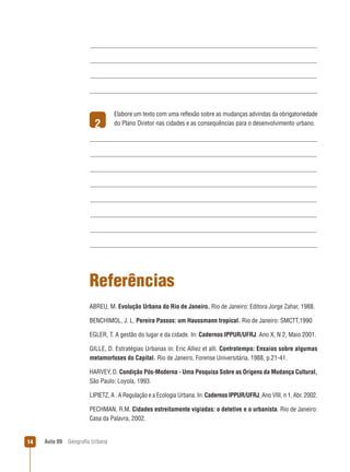 2

Elabore um texto com uma reﬂexão sobre as mudanças advindas da obrigatoriedade
do Plano Diretor nas cidades e as consequências para o desenvolvimento urbano.

Referências
ABREU, M. Evolução Urbana do Rio de Janeiro. Rio de Janeiro: Editora Jorge Zahar, 1988.
BENCHIMOL, J. L. Pereira Passos: um Haussmann tropical. Rio de Janeiro: SMCTT,1990
EGLER, T. A gestão do lugar e da cidade. In: Cadernos IPPUR/UFRJ. Ano X, N 2, Maio 2001.
GILLE, D. Estratégias Urbanas in: Eric Alliez et alli. Contratempo: Ensaios sobre algumas
metamorfoses do Capital. Rio de Janeiro, Forense Universitária, 1988, p.21-41.
HARVEY, D. Condição Pós-Moderna - Uma Pesquisa Sobre as Origens da Mudança Cultural,
São Paulo: Loyola, 1993.
LIPIETZ, A . A Regulação e a Ecologia Urbana. In: Cadernos IPPUR/UFRJ, Ano VIII, n 1, Abr. 2002.
PECHMAN, R.M. Cidades estreitamente vigiadas: o detetive e o urbanista. Rio de Janeiro:
Casa da Palavra, 2002.

14

Aula 09

Geograﬁa Urbana

 