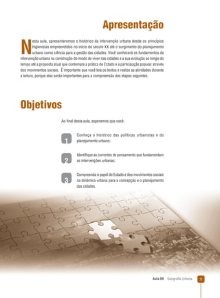 Apresentação
esta aula, apresentaremos o histórico da intervenção urbana desde os princípios
higienistas empreendidos no início do século XX até o surgimento do planejamento
urbano como ciência para a gestão das cidades. Você conhecerá os fundamentos da
intervenção urbana na construção do modo de viver nas cidades e a sua evolução ao longo do
tempo até a proposta atual que contempla a prática do Estado e a participação popular através
dos movimentos sociais. É importante que você leia os textos e realize as atividades durante
a leitura, porque elas serão importantes para a compreensão das etapas seguintes.

N

Objetivos
Ao ﬁnal desta aula, esperamos que você:

1

Conheça o histórico das políticas urbanistas e do
planejamento urbano;

2

Identiﬁque as correntes de pensamento que fundamentam
as intervenções urbanas;

3

Compreenda o papel do Estado e dos movimentos sociais
na dinâmica urbana para a concepção e o planejamento
das cidades.

Aula 09

Geograﬁa Urbana

1

 