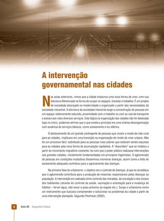 A intervenção
governamental nas cidades
as aulas anteriores, vimos que a cidade instaurou uma nova forma de viver, com sua
estrutura diferenciada na forma de ocupar os espaços, transitar e trabalhar. É um projeto
de sociedade alicerçado na modernidade e organizado a partir das necessidades da
sociedade industrial. A estrutura da sociedade industrial exige a concentração de pessoas em
um espaço relativamente reduzido, proximidade com o trabalho ou com as vias de transporte
e acesso aos mais diversos serviços. Esta lógica na organização das cidades não foi idealizada
logo no início, podemos aﬁrmar que o que existia a princípio era uma imensa desorganização
com ausência de serviços básicos, como saneamento e luz elétrica.

N

O deslocamento de um grande contingente de pessoas que viviam o modo de vida rural
para as cidades, implicava em uma transição na organização do modo de viver urbano. Não
foi um processo fácil, sobretudo para as pessoas mais pobres que estavam sendo expulsas
para as cidades pela nova forma de acumulação capitalista. A “desordem” que se instalou a
partir do movimento migratório crescente, fez com que o poder público realizasse intervenções
nas grandes cidades, inicialmente fundamentadas em princípios higienistas. O aglomerado
de pessoas em condições insalubres disseminou inúmeras doenças, assim como a falta de
saneamento adequado contribuiu para o agravamento das doenças.
Na primeira fase do urbanismo, o objetivo era o controle de doenças, já que se acreditava
que o aglomerado contribuía para a produção de miasmas responsáveis pelas doenças na
população. A intervenção era realizada como controle das moradias, da circulação e dos corpos
dos habitantes (através do controle da saúde, vacinação e orientação para a mudança de
hábitos – ferver água, não cavar o poço próximo ao esgoto etc.). Surge o urbanismo como
um instrumento que buscava compreender e solucionar os problemas da cidade a partir de
uma intervenção planejada. Segundo Pechman (2002),

2

Aula 09

Geograﬁa Urbana

 