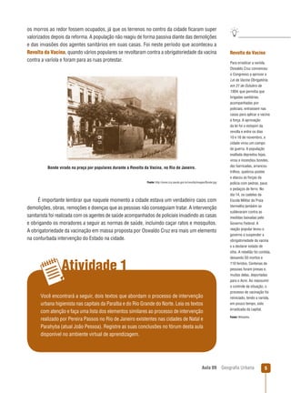 os morros ao redor fossem ocupados, já que os terrenos no centro da cidade ﬁcaram super
valorizados depois da reforma. A população não reagiu de forma passiva diante das demolições
e das invasões dos agentes sanitários em suas casas. Foi neste período que aconteceu a
Revolta da Vacina, quando vários populares se revoltaram contra a obrigatoriedade da vacina
contra a varíola e foram para as ruas protestar.

Bonde virado na praça por populares durante a Revolta da Vacina, no Rio de Janeiro.

Fonte: http://www.ccs.saude.gov.br/revolta/images/Bonde.jpg

É importante lembrar que naquele momento a cidade estava um verdadeiro caos com
demolições, obras, remoções e doenças que as pessoas não conseguiam tratar. A intervenção
sanitarista foi realizada com os agentes de saúde acompanhados de policiais invadindo as casas
e obrigando os moradores a seguir as normas de saúde, incluindo caçar ratos e mosquitos.
A obrigatoriedade da vacinação em massa proposta por Oswaldo Cruz era mais um elemento
na conturbada intervenção do Estado na cidade.

Atividade 1
Você encontrará a seguir, dois textos que abordam o processo de intervenção
urbana higienista nas capitais da Paraíba e do Rio Grande do Norte. Leia os textos
com atenção e faça uma lista dos elementos similares ao processo de intervenção
realizado por Pereira Passos no Rio de Janeiro existentes nas cidades de Natal e
Parahyba (atual João Pessoa). Registre as suas conclusões no fórum desta aula
disponível no ambiente virtual de aprendizagem.

Aula 09

Revolta da Vacina
Para erradicar a varíola,
Oswaldo Cruz convenceu
o Congresso a aprovar a
Lei da Vacina Obrigatória,
em 31 de Outubro de
1904, que permitia que
brigadas sanitárias,
acompanhadas por
policiais, entrassem nas
casas para aplicar a vacina
à força. A aprovação
da lei foi o estopim da
revolta e entre os dias
10 e 16 de novembro, a
cidade virou um campo
de guerra. A população
exaltada depredou lojas,
virou e incendiou bondes,
dez barricadas, arrancou
trilhos, quebrou postes
e atacou as forças da
polícia com pedras, paus
e pedaços de ferro. No
dia 14, os cadetes da
Escola Militar da Praia
Vermelha também se
sublevaram contra as
medidas baixadas pelo
Governo Federal. A
reação popular levou o
governo a suspender a
obrigatoriedade da vacina
e a declarar estado de
sítio. A rebelião foi contida,
deixando 50 mortos e
110 feridos. Centenas de
pessoas foram presas e,
muitas delas, deportadas
para o Acre. Ao reassumir
o controle da situação, o
processo de vacinação foi
reiniciado, tendo a varíola,
em pouco tempo, sido
erradicada da capital.
Fonte: Wikipédia.

Geograﬁa Urbana

5

 