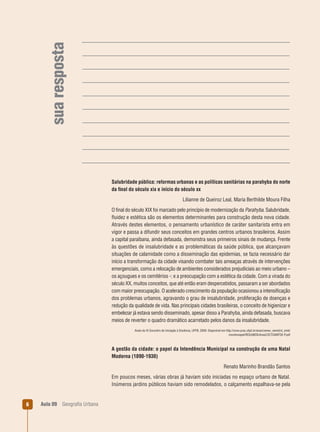 sua resposta

Salubridade pública: reformas urbanas e as políticas sanitárias na parahyba do norte
da ﬁnal do século xix e início do século xx
Lilianne de Queiroz Leal, Maria Berthilde Moura Filha
O ﬁnal do século XIX foi marcado pelo princípio de modernização da Parahyba. Salubridade,
ﬂuidez e estética são os elementos determinantes para construção desta nova cidade.
Através destes elementos, o pensamento urbanístico de caráter sanitarista entra em
vigor e passa a difundir seus conceitos em grandes centros urbanos brasileiros. Assim
a capital paraibana, ainda defasada, demonstra seus primeiros sinais de mudança. Frente
às questões de insalubridade e as problemáticas da saúde pública, que alcançavam
situações de calamidade como a disseminação das epidemias, se fazia necessário dar
início a transformação da cidade visando combater tais ameaças através de intervenções
emergenciais, como a relocação de ambientes considerados prejudiciais ao meio urbano –
os açougues e os cemitérios -; e a preocupação com a estética da cidade. Com a virada do
século XX, muitos conceitos, que até então eram despercebidos, passaram a ser abordados
com maior preocupação. O acelerado crescimento da população ocasionou a intensiﬁcação
dos problemas urbanos, agravando o grau de insalubridade, proliferação de doenças e
redução da qualidade de vida. Nas principais cidades brasileiras, o conceito de higienizar e
embelezar já estava sendo disseminado, apesar disso a Parahyba, ainda defasada, buscava
meios de reverter o quadro dramático acarretado pelos danos da insalubridade.
Anais do XI Encontro de Iniciação à Docência, UFPB, 2009. Disponível em http://www.prac.ufpb.br/anais/xenex_xienid/xi_enid/
monitoriapet/RESUMOS/Area2/2CTDAMT02-P.pdf

A gestão da cidade: o papel da Intendência Municipal na construção de uma Natal
Moderna (1890-1930)
Renato Marinho Brandão Santos
Em poucos meses, várias obras já haviam sido iniciadas no espaço urbano de Natal.
Inúmeros jardins públicos haviam sido remodelados, o calçamento espalhava-se pela

6

Aula 09

Geograﬁa Urbana

 