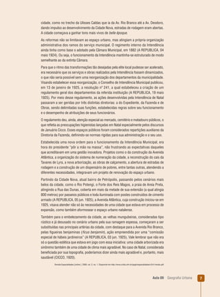 cidade, como no trecho da Ulisses Caldas que ia da Av. Rio Branco até a Av. Deodoro,
dando impulso ao desenvolvimento da Cidade Nova, estradas de rodagem eram abertas.
A cidade começava a ganhar tons mais vivos de belle époque.
As reformas não se limitavam ao espaço urbano, mas atingiam a própria organização
administrativa dos ramos do serviço municipal. O regimento interno da Intendência
ainda tinha como base o adotado pela Câmara Municipal, em 1882 (A REPUBLICA, 04
maio 1924). Ou seja, o funcionamento da Intendência mantinha-se estruturado de modo
semelhante ao da extinta Câmara.
Para que o ritmo das transformações tão desejadas pela elite local pudesse ser acelerado,
era necessário que os serviços e obras realizados pela Intendência fossem dinamizados,
o que não seria possível sem uma reorganização dos departamentos da municipalidade.
Visando estabelecer essa reorganização, o Conselho de Intendência Municipal publicou,
em 13 de janeiro de 1925, a resolução nº 241, a qual estabeleceu a criação de um
regulamento geral dos departamentos da referida instituição (A REPUBLICA, 19 maio
1925). Por meio desse regulamento, as ações desenvolvidas pela Intendência de Natal
passaram a ser geridas por três distintas diretorias: a do Expediente, da Fazenda e de
Obras, sendo delimitadas suas funções, estabelecidas regras sobre seu funcionamento
e o desempenho de atribuições de seus funcionários.
O regulamento deu, ainda, atenção especial ao mercado, cemitério e matadouro públicos, o
que reﬂetia as preocupações higienistas lançadas em Natal especialmente pelos discursos
de Januário Cicco. Esses espaços públicos foram considerados repartições auxiliares da
Diretoria da Fazenda, deﬁnindo-se normas rígidas para sua administração e o seu uso.
Estabelecida uma nova ordem para o funcionamento da Intendência Municipal, era
hora do presidente “pôr a mão na massa”, não frustrando as expectativas daqueles
que acreditavam em uma gestão inovadora. Projetos como o da construção da Avenida
Atlântica, a organização do sistema de numeração da cidade, a reconstrução do cais da
Tavares de Lyra, a nova arborização, as obras de calçamento, a abertura de estradas de
rodagem e a construção de um dispensário de pobres, entre tantas outras, atendendo a
diferentes necessidades, integravam um projeto de renovação do espaço urbano.
Partindo da Cidade Nova, atual bairro de Petrópolis, passando pelos cenários mais
belos da cidade, como o Rio Potengi, o Forte dos Reis Magos, a praia de Areia Preta,
atingindo a Rua das Dunas, coberta em mais da metade de sua extensão (a qual atingia
800 metros) por passeios públicos e toda iluminada com postes construídos de cimento
armado (A REPUBLICA, 05 jun. 1925), a Avenida Atlântica, cuja construção iniciou-se em
1925, visava atender não só às necessidades de uma cidade que estava em processo de
expansão, como também aformosear o espaço urbano natalense.
Também para o embelezamento da cidade, as velhas mungubeiras, consideradas tipo
rústico e já desusado no cenário urbano pela sua ramagem espessa, começaram a ser
substituídas nas principais artérias da cidade, com destaque para a Avenida Rio Branco,
pelas ﬁgueiras benjaminas (fícus benjamin), ação empreendida por uma “comissão
especial de hábeis jardineiros” (A REPUBLICA, 03 jun. 1925). Vale lembrar que não era
só a questão estética que estava em jogo com essa iniciativa: uma cidade arborizada era
sinônimo também de uma cidade de clima mais agradável. No caso de Natal, considerada
beneﬁciada por sua topograﬁa, poderíamos dizer ainda mais agradável e, portanto, mais
saudável (CICCO, 1920).
Revista Espacialidades [online ]. 2009, vol. 2, no. 1. Disponível em http://www.cchla.ufrn.br/ppgh/espacialidades/v2n1/renato.pdf

Aula 09

Geograﬁa Urbana

7

 