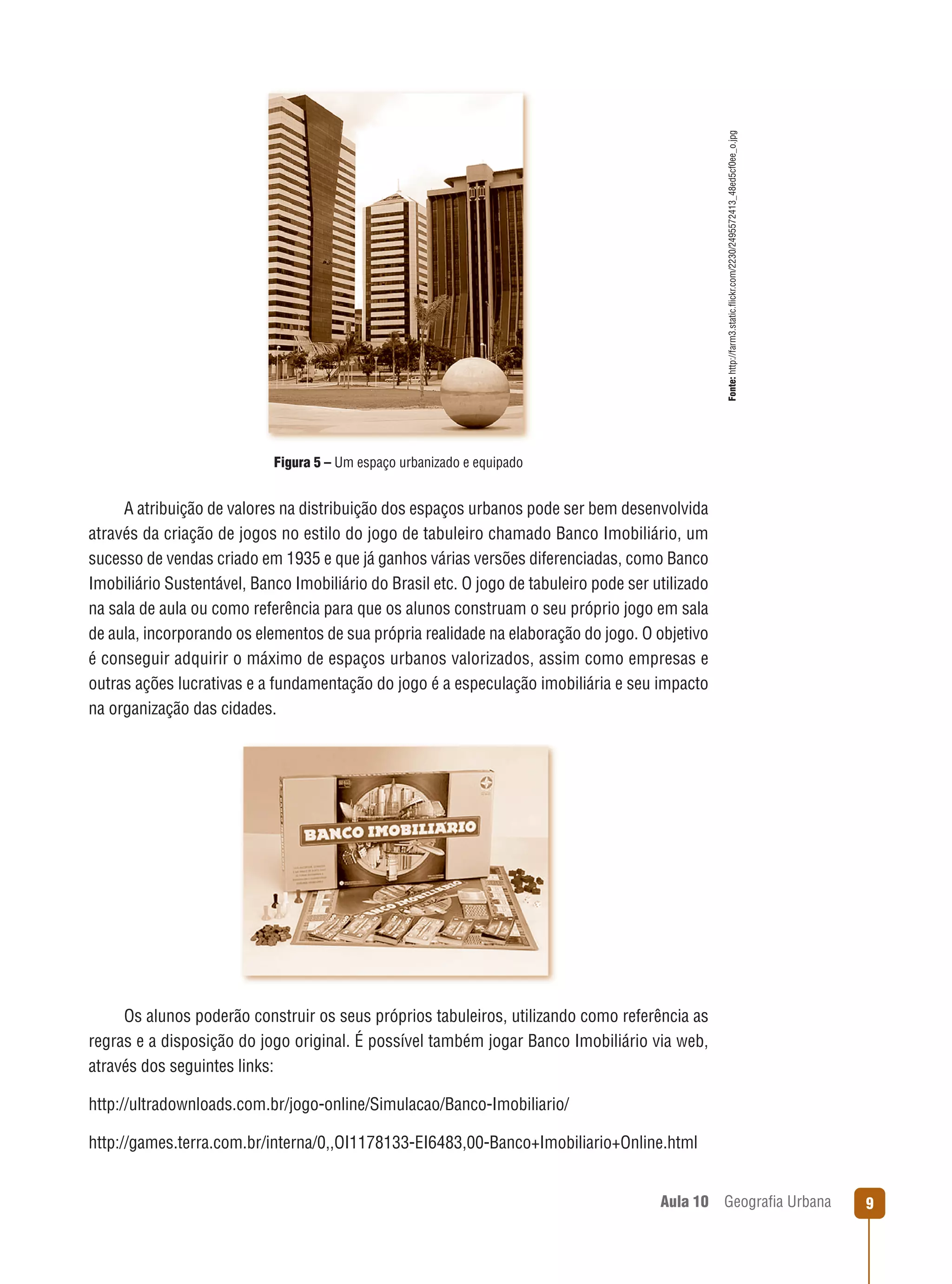Fonte: http://farm3.static.ﬂickr.com/2230/2495572413_48ed5cf0ee_o.jpg

Figura 5 – Um espaço urbanizado e equipado

A atribuição de valores na distribuição dos espaços urbanos pode ser bem desenvolvida
através da criação de jogos no estilo do jogo de tabuleiro chamado Banco Imobiliário, um
sucesso de vendas criado em 1935 e que já ganhos várias versões diferenciadas, como Banco
Imobiliário Sustentável, Banco Imobiliário do Brasil etc. O jogo de tabuleiro pode ser utilizado
na sala de aula ou como referência para que os alunos construam o seu próprio jogo em sala
de aula, incorporando os elementos de sua própria realidade na elaboração do jogo. O objetivo
é conseguir adquirir o máximo de espaços urbanos valorizados, assim como empresas e
outras ações lucrativas e a fundamentação do jogo é a especulação imobiliária e seu impacto
na organização das cidades.

Os alunos poderão construir os seus próprios tabuleiros, utilizando como referência as
regras e a disposição do jogo original. É possível também jogar Banco Imobiliário via web,
através dos seguintes links:
http://ultradownloads.com.br/jogo-online/Simulacao/Banco-Imobiliario/
http://games.terra.com.br/interna/0,,OI1178133-EI6483,00-Banco+Imobiliario+Online.html

Aula 10

Geograﬁa Urbana

9

 