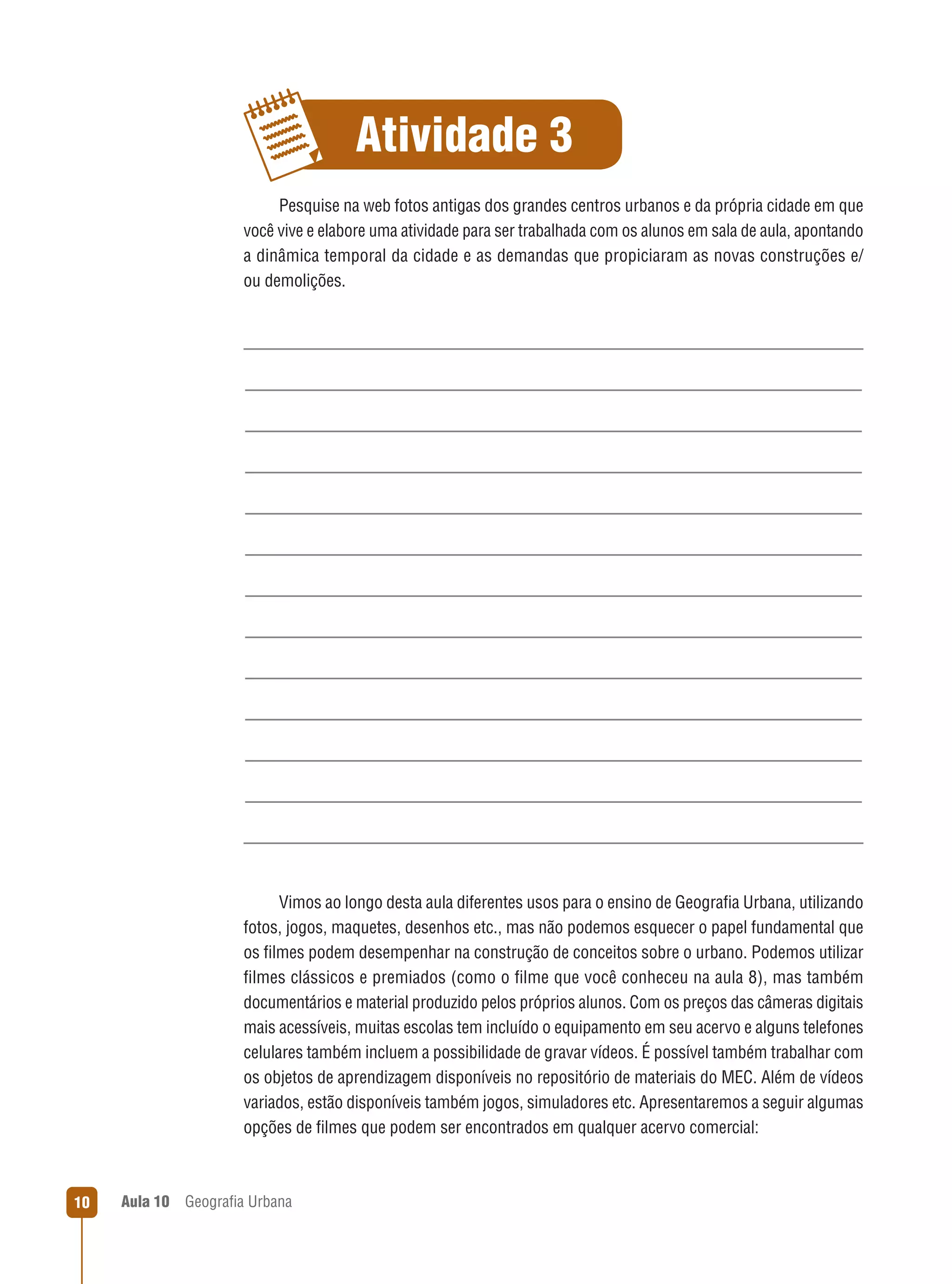 Atividade 3
Pesquise na web fotos antigas dos grandes centros urbanos e da própria cidade em que
você vive e elabore uma atividade para ser trabalhada com os alunos em sala de aula, apontando
a dinâmica temporal da cidade e as demandas que propiciaram as novas construções e/
ou demolições.

Vimos ao longo desta aula diferentes usos para o ensino de Geograﬁa Urbana, utilizando
fotos, jogos, maquetes, desenhos etc., mas não podemos esquecer o papel fundamental que
os ﬁlmes podem desempenhar na construção de conceitos sobre o urbano. Podemos utilizar
ﬁlmes clássicos e premiados (como o ﬁlme que você conheceu na aula 8), mas também
documentários e material produzido pelos próprios alunos. Com os preços das câmeras digitais
mais acessíveis, muitas escolas tem incluído o equipamento em seu acervo e alguns telefones
celulares também incluem a possibilidade de gravar vídeos. É possível também trabalhar com
os objetos de aprendizagem disponíveis no repositório de materiais do MEC. Além de vídeos
variados, estão disponíveis também jogos, simuladores etc. Apresentaremos a seguir algumas
opções de ﬁlmes que podem ser encontrados em qualquer acervo comercial:

10

Aula 10

Geograﬁa Urbana

 