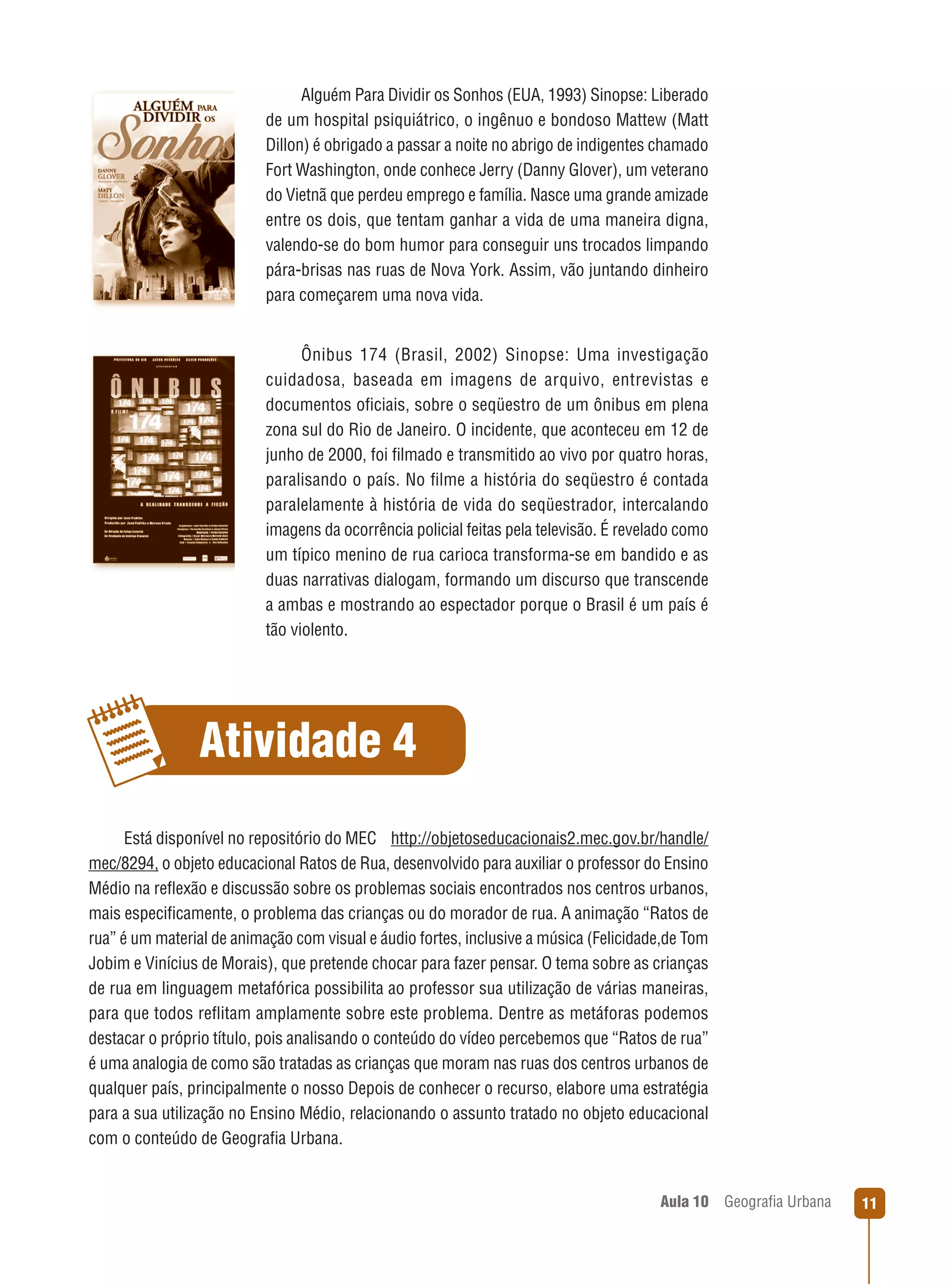 Alguém Para Dividir os Sonhos (EUA, 1993) Sinopse: Liberado
de um hospital psiquiátrico, o ingênuo e bondoso Mattew (Matt
Dillon) é obrigado a passar a noite no abrigo de indigentes chamado
Fort Washington, onde conhece Jerry (Danny Glover), um veterano
do Vietnã que perdeu emprego e família. Nasce uma grande amizade
entre os dois, que tentam ganhar a vida de uma maneira digna,
valendo-se do bom humor para conseguir uns trocados limpando
pára-brisas nas ruas de Nova York. Assim, vão juntando dinheiro
para começarem uma nova vida.

Ônibus 174 (Brasil, 2002) Sinopse: Uma investigação
cuidadosa, baseada em imagens de arquivo, entrevistas e
documentos oﬁciais, sobre o seqüestro de um ônibus em plena
zona sul do Rio de Janeiro. O incidente, que aconteceu em 12 de
junho de 2000, foi ﬁlmado e transmitido ao vivo por quatro horas,
paralisando o país. No ﬁlme a história do seqüestro é contada
paralelamente à história de vida do seqüestrador, intercalando
imagens da ocorrência policial feitas pela televisão. É revelado como
um típico menino de rua carioca transforma-se em bandido e as
duas narrativas dialogam, formando um discurso que transcende
a ambas e mostrando ao espectador porque o Brasil é um país é
tão violento.

Atividade 4
Está disponível no repositório do MEC http://objetoseducacionais2.mec.gov.br/handle/
mec/8294, o objeto educacional Ratos de Rua, desenvolvido para auxiliar o professor do Ensino
Médio na reﬂexão e discussão sobre os problemas sociais encontrados nos centros urbanos,
mais especiﬁcamente, o problema das crianças ou do morador de rua. A animação “Ratos de
rua” é um material de animação com visual e áudio fortes, inclusive a música (Felicidade,de Tom
Jobim e Vinícius de Morais), que pretende chocar para fazer pensar. O tema sobre as crianças
de rua em linguagem metafórica possibilita ao professor sua utilização de várias maneiras,
para que todos reﬂitam amplamente sobre este problema. Dentre as metáforas podemos
destacar o próprio título, pois analisando o conteúdo do vídeo percebemos que “Ratos de rua”
é uma analogia de como são tratadas as crianças que moram nas ruas dos centros urbanos de
qualquer país, principalmente o nosso Depois de conhecer o recurso, elabore uma estratégia
para a sua utilização no Ensino Médio, relacionando o assunto tratado no objeto educacional
com o conteúdo de Geograﬁa Urbana.

Aula 10

Geograﬁa Urbana

11

 