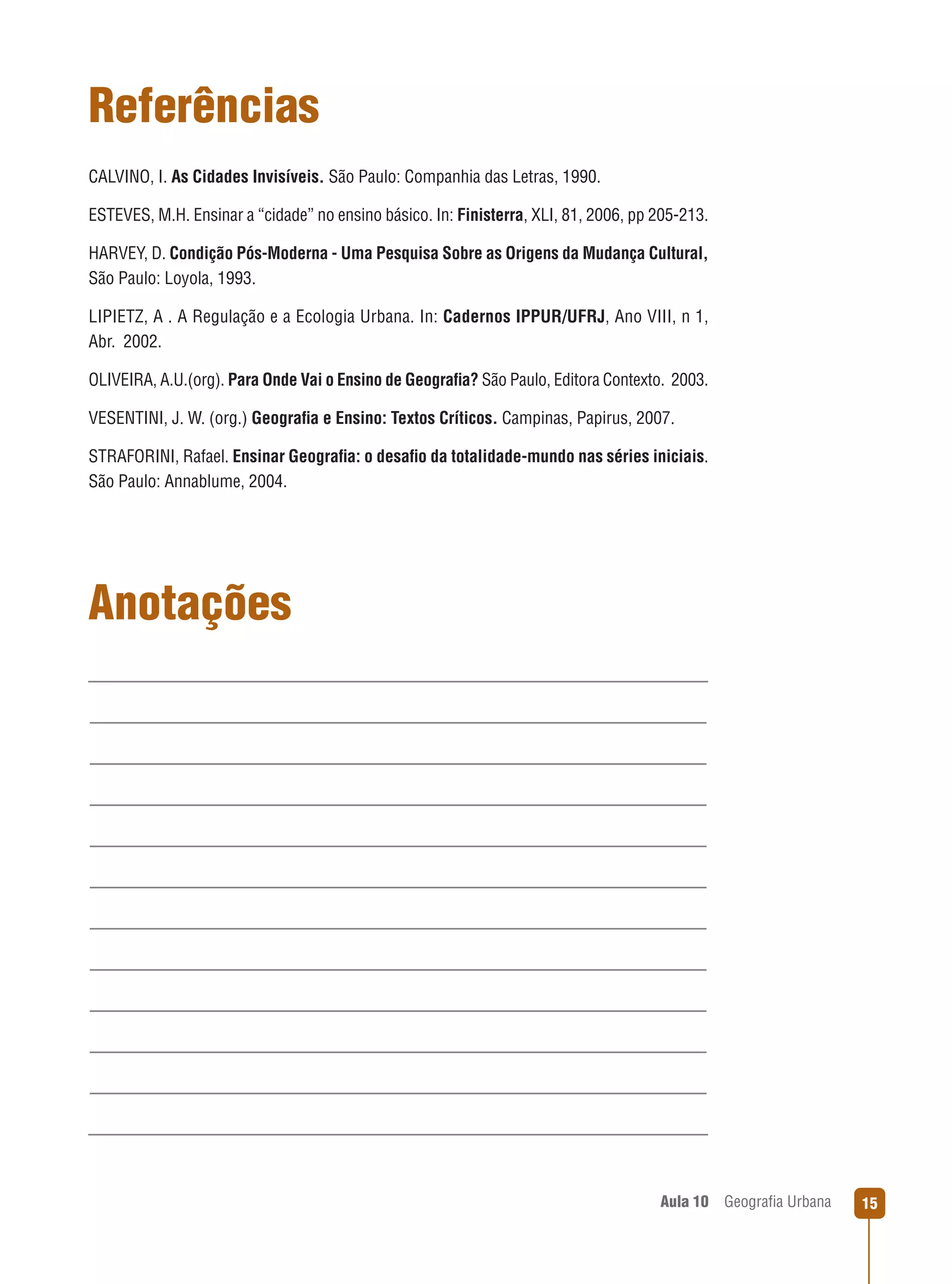 Referências
CALVINO, I. As Cidades Invisíveis. São Paulo: Companhia das Letras, 1990.
ESTEVES, M.H. Ensinar a “cidade” no ensino básico. In: Finisterra, XLI, 81, 2006, pp 205-213.
HARVEY, D. Condição Pós-Moderna - Uma Pesquisa Sobre as Origens da Mudança Cultural,
São Paulo: Loyola, 1993.
LIPIETZ, A . A Regulação e a Ecologia Urbana. In: Cadernos IPPUR/UFRJ, Ano VIII, n 1,
Abr.  2002.
OLIVEIRA, A.U.(org). Para Onde Vai o Ensino de Geograﬁa? São Paulo, Editora Contexto.  2003.
VESENTINI, J. W. (org.) Geograﬁa e Ensino: Textos Críticos. Campinas, Papirus, 2007.
STRAFORINI, Rafael. Ensinar Geograﬁa: o desaﬁo da totalidade-mundo nas séries iniciais.
São Paulo: Annablume, 2004.

Anotações

Aula 10

Geograﬁa Urbana

15

 