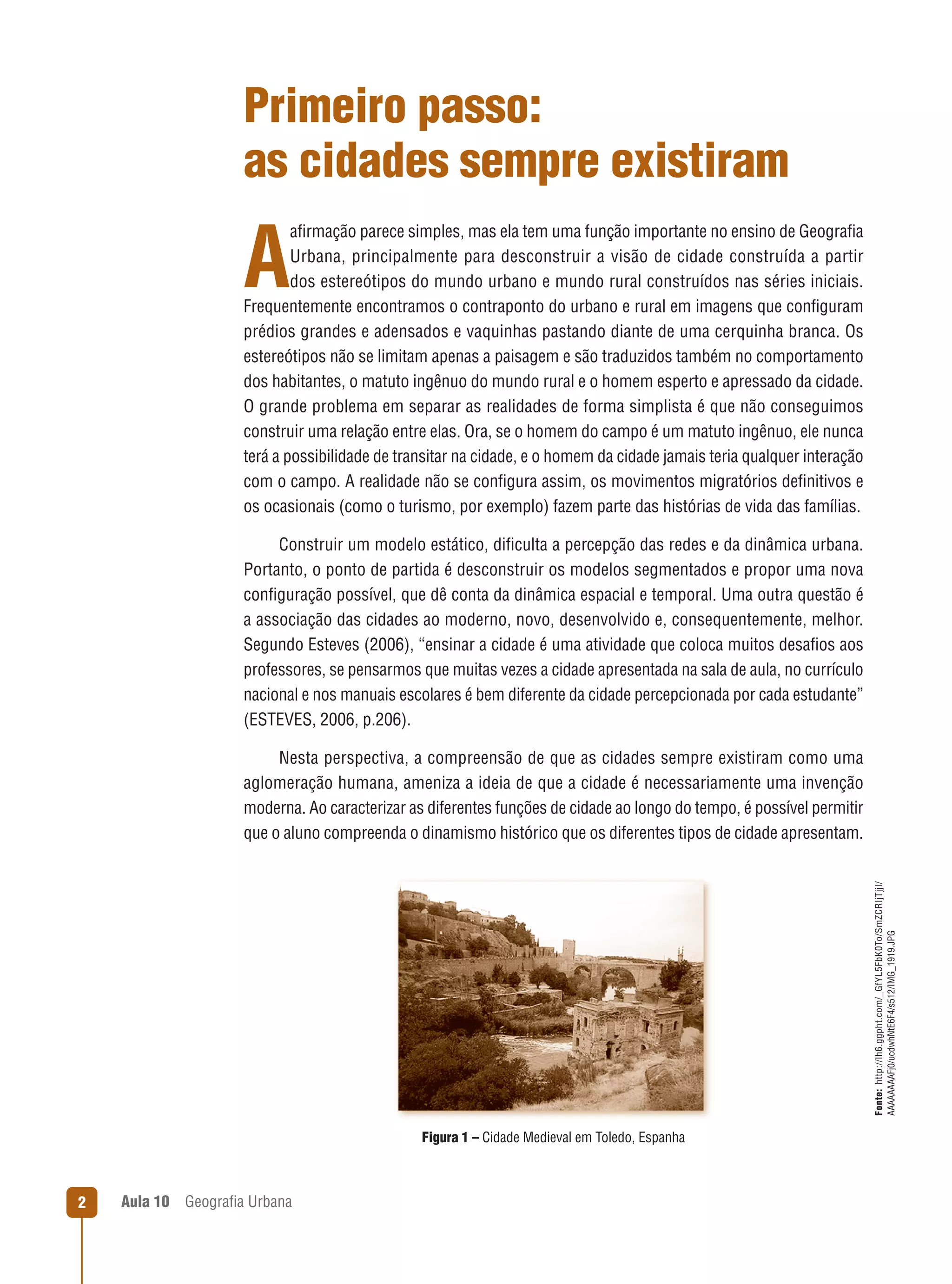 Primeiro passo:
as cidades sempre existiram
aﬁrmação parece simples, mas ela tem uma função importante no ensino de Geograﬁa
Urbana, principalmente para desconstruir a visão de cidade construída a partir
dos estereótipos do mundo urbano e mundo rural construídos nas séries iniciais.
Frequentemente encontramos o contraponto do urbano e rural em imagens que conﬁguram
prédios grandes e adensados e vaquinhas pastando diante de uma cerquinha branca. Os
estereótipos não se limitam apenas a paisagem e são traduzidos também no comportamento
dos habitantes, o matuto ingênuo do mundo rural e o homem esperto e apressado da cidade.
O grande problema em separar as realidades de forma simplista é que não conseguimos
construir uma relação entre elas. Ora, se o homem do campo é um matuto ingênuo, ele nunca
terá a possibilidade de transitar na cidade, e o homem da cidade jamais teria qualquer interação
com o campo. A realidade não se conﬁgura assim, os movimentos migratórios deﬁnitivos e
os ocasionais (como o turismo, por exemplo) fazem parte das histórias de vida das famílias.

A

Construir um modelo estático, diﬁculta a percepção das redes e da dinâmica urbana.
Portanto, o ponto de partida é desconstruir os modelos segmentados e propor uma nova
conﬁguração possível, que dê conta da dinâmica espacial e temporal. Uma outra questão é
a associação das cidades ao moderno, novo, desenvolvido e, consequentemente, melhor.
Segundo Esteves (2006), “ensinar a cidade é uma atividade que coloca muitos desaﬁos aos
professores, se pensarmos que muitas vezes a cidade apresentada na sala de aula, no currículo
nacional e nos manuais escolares é bem diferente da cidade percepcionada por cada estudante”
(ESTEVES, 2006, p.206).

Fonte: http://lh6.ggpht.com/_GfYL5FbK0To/SmZCRIjTjjI/
AAAAAAAAFj0/ucdwhNtE6F4/s512/IMG_1919.JPG

Nesta perspectiva, a compreensão de que as cidades sempre existiram como uma
aglomeração humana, ameniza a ideia de que a cidade é necessariamente uma invenção
moderna. Ao caracterizar as diferentes funções de cidade ao longo do tempo, é possível permitir
que o aluno compreenda o dinamismo histórico que os diferentes tipos de cidade apresentam.

Figura 1 – Cidade Medieval em Toledo, Espanha

2

Aula 10

Geograﬁa Urbana

 