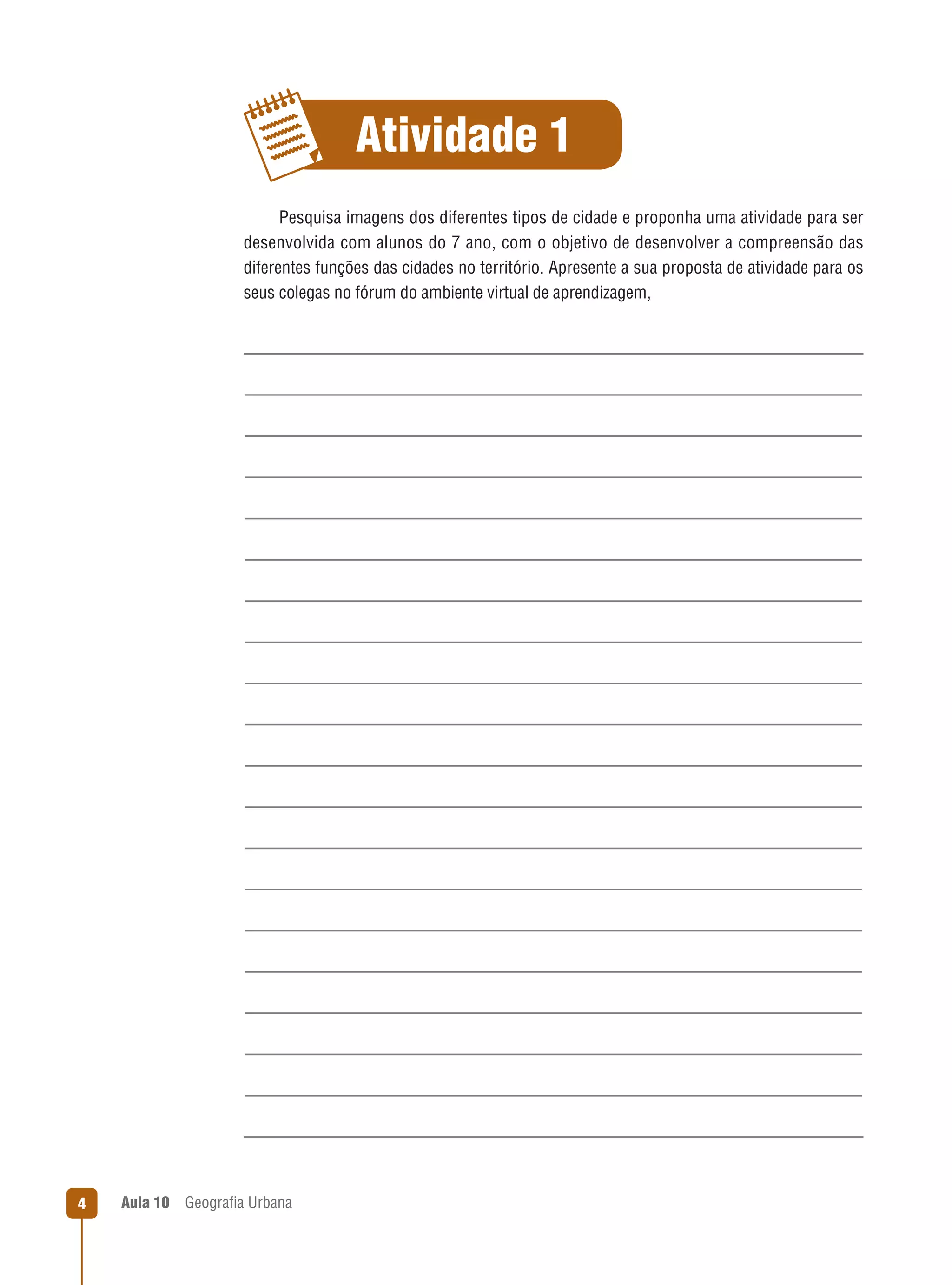 Atividade 1
Pesquisa imagens dos diferentes tipos de cidade e proponha uma atividade para ser
desenvolvida com alunos do 7 ano, com o objetivo de desenvolver a compreensão das
diferentes funções das cidades no território. Apresente a sua proposta de atividade para os
seus colegas no fórum do ambiente virtual de aprendizagem,

4

Aula 10

Geograﬁa Urbana

 