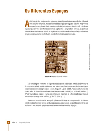 Os Diferentes Espaços
distribuição dos equipamentos urbanos e das políticas públicas na gestão das cidades é
uma assunto complexo, mas a existência de espaços privilegiados e outros desprovidos
nas cidades aprofunda ainda mais a complexidade dos temas discutidos. É a dinâmica
espacial que envolve o sistema econômico capitalista, a propriedade privada, as políticas
públicas e os movimentos sociais. A organização das cidades é inﬂuenciada por diferentes
forças que estruturam e reestruturam constantemente a sua conﬁguração.

Fonte: http://www.cadecristo.com.br/Imagens/FAVELAriodejaneiro.jpg

A

Figura 4 – Favela do Rio de Janeiro

As contradições existentes na organização do espaço das cidades reﬂete as contradições
da própria sociedade, sendo necessário que o aluno estabeleça uma relação direta entre os
processos espaciais e os processos sociais. Segundo Lipietz (2002), “o espaço humano não
é nada além de uma das dimensões materiais (a outra é o tempo) da totalidade social.(...)
A “estruturação do espaço” é uma das dimensões materiais da estabilização das relações
estruturadoras das práticas sociais”. (LIPIETZ, 2002, p.11).
Como um produto social, a organização espacial pode ser compreendida através da
existência de diferentes valores atribuídos aos espaços urbanos, ao padrão construtivo das
moradias e aos próprios grupos sociais que habitam determinados espaços.

8

Aula 10

Geograﬁa Urbana

 
