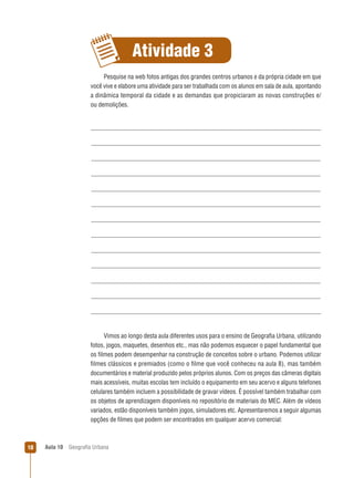 Atividade 3
Pesquise na web fotos antigas dos grandes centros urbanos e da própria cidade em que
você vive e elabore uma atividade para ser trabalhada com os alunos em sala de aula, apontando
a dinâmica temporal da cidade e as demandas que propiciaram as novas construções e/
ou demolições.

Vimos ao longo desta aula diferentes usos para o ensino de Geograﬁa Urbana, utilizando
fotos, jogos, maquetes, desenhos etc., mas não podemos esquecer o papel fundamental que
os ﬁlmes podem desempenhar na construção de conceitos sobre o urbano. Podemos utilizar
ﬁlmes clássicos e premiados (como o ﬁlme que você conheceu na aula 8), mas também
documentários e material produzido pelos próprios alunos. Com os preços das câmeras digitais
mais acessíveis, muitas escolas tem incluído o equipamento em seu acervo e alguns telefones
celulares também incluem a possibilidade de gravar vídeos. É possível também trabalhar com
os objetos de aprendizagem disponíveis no repositório de materiais do MEC. Além de vídeos
variados, estão disponíveis também jogos, simuladores etc. Apresentaremos a seguir algumas
opções de ﬁlmes que podem ser encontrados em qualquer acervo comercial:

10

Aula 10

Geograﬁa Urbana

 