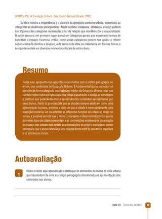 GOMES, P.C. A Condição Urbana. São Paulo: Bertrand Brasil, 2002.
A obra mostra a importância e o alcance da geograﬁa contemporânea, sobretudo ao
interpretar as dinâmicas sociopolíticas. Neste sentido, cidadania, soberania, espaço público
são algumas das categorias repensadas à luz da relação que mantêm com a espacialidade.
O autor procura, em primeiro lugar, construir categorias gerais que exprimem formas de
conceber o espaço. Examina, então, como estas categorias podem nos ajudar a reﬂetir
sobre a idéia de direitos e deveres, e de como esta idéia se materializa em formas físicas e
comportamentais em diversos momentos e locais da vida urbana.

Resumo
Nesta aula, apresentamos questões relacionadas com a prática pedagógica no
ensino dos conteúdos de Geograﬁa Urbana. É fundamental que o professor se
aproprie de forma adequada do arcabouço teórico da Geograﬁa Urbana, mas que
também reﬂita sobre complexidade dos temas trabalhados e analise as estratégias
e práticas que poderão facilitar a apreensão dos conteúdos apresentados por
seus alunos. Partir da premissa de que as cidades sempre existiram como uma
aglomeração humana, ameniza a ideia de que a cidade é necessariamente uma
invenção moderna. Ao caracterizar as diferentes funções de cidade ao longo do
tempo, é possível permitir que o aluno compreenda o dinamismo histórico que os
diferentes tipos de cidade apresentam e as contradições existentes na organização
do espaço das cidades que reﬂete as contradições da própria sociedade, sendo
necessário que o aluno estabeleça uma relação direta entre os processos espaciais
e os processos sociais.

Autoavaliação
1

Releia o texto aqui apresentado e destaque os elementos do modo de vida urbana
que necessitam de uma estratégia pedagógica diferenciada na apresentação dos
conteúdos aos alunos.

Aula 10

Geograﬁa Urbana

13

 