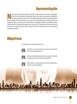 Apresentação
esta aula, apresentaremos algumas questões relacionadas com a prática pedagógica
no ensino dos conteúdos de Geograﬁa Urbana. Os conceitos e elementos trabalhados
ao longo da disciplina assumem uma conﬁguração diferenciada na Educação Básica,
sendo fundamental que o professor se aproprie de forma adequada do arcabouço teórico da
Geograﬁa Urbana, mas que também reﬂita sobre as estratégias e práticas que poderão facilitar
a apreensão dos conteúdos apresentados por seus alunos. É importante que você leia os textos
e realize as atividades durante a leitura, porque elas serão importantes para a compreensão
das etapas seguintes.

N

Objetivos
Ao ﬁnal desta aula, esperamos que você:

1
2
3

Conheça os eixos principais do ensino de Geografia
Urbana na Educação Básica;

Analise as estratégias possíveis para o desenvolvimento
da aprendizagem nos conteúdos especíﬁcos;

Reﬂita sobre a complexidade dos temas trabalhados e
conheça novas abordagens.

Aula 10

Geograﬁa Urbana

1

 