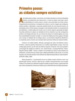 Primeiro passo:
as cidades sempre existiram
aﬁrmação parece simples, mas ela tem uma função importante no ensino de Geograﬁa
Urbana, principalmente para desconstruir a visão de cidade construída a partir
dos estereótipos do mundo urbano e mundo rural construídos nas séries iniciais.
Frequentemente encontramos o contraponto do urbano e rural em imagens que conﬁguram
prédios grandes e adensados e vaquinhas pastando diante de uma cerquinha branca. Os
estereótipos não se limitam apenas a paisagem e são traduzidos também no comportamento
dos habitantes, o matuto ingênuo do mundo rural e o homem esperto e apressado da cidade.
O grande problema em separar as realidades de forma simplista é que não conseguimos
construir uma relação entre elas. Ora, se o homem do campo é um matuto ingênuo, ele nunca
terá a possibilidade de transitar na cidade, e o homem da cidade jamais teria qualquer interação
com o campo. A realidade não se conﬁgura assim, os movimentos migratórios deﬁnitivos e
os ocasionais (como o turismo, por exemplo) fazem parte das histórias de vida das famílias.

A

Construir um modelo estático, diﬁculta a percepção das redes e da dinâmica urbana.
Portanto, o ponto de partida é desconstruir os modelos segmentados e propor uma nova
conﬁguração possível, que dê conta da dinâmica espacial e temporal. Uma outra questão é
a associação das cidades ao moderno, novo, desenvolvido e, consequentemente, melhor.
Segundo Esteves (2006), “ensinar a cidade é uma atividade que coloca muitos desaﬁos aos
professores, se pensarmos que muitas vezes a cidade apresentada na sala de aula, no currículo
nacional e nos manuais escolares é bem diferente da cidade percepcionada por cada estudante”
(ESTEVES, 2006, p.206).

Fonte: http://lh6.ggpht.com/_GfYL5FbK0To/SmZCRIjTjjI/
AAAAAAAAFj0/ucdwhNtE6F4/s512/IMG_1919.JPG

Nesta perspectiva, a compreensão de que as cidades sempre existiram como uma
aglomeração humana, ameniza a ideia de que a cidade é necessariamente uma invenção
moderna. Ao caracterizar as diferentes funções de cidade ao longo do tempo, é possível permitir
que o aluno compreenda o dinamismo histórico que os diferentes tipos de cidade apresentam.

Figura 1 – Cidade Medieval em Toledo, Espanha

2

Aula 10

Geograﬁa Urbana

 