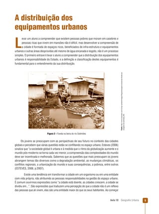 A distribuição dos
equipamentos urbanos
evar um aluno a compreender que existem pessoas pobres que moram em casebres e
pessoas ricas que vivem em mansões não é difícil, mas desenvolver a compreensão de
a cidade é formada de espaços ricos, beneﬁciados de infra-estrutura e equipamentos
urbanos e outras áreas desprovidas até mesmo de água encanada e esgoto, não é um processo
simples. O primeiro entrave é levar o aluno a compreender que a distribuição dos equipamentos
urbanos é responsabilidade do Estado, e a deﬁnição e classiﬁcação destes equipamentos é
fundamental para o entendimento da sua distribuição.
Fonte: http://www.luizprado.com.br/wp-content/images/blogmanacaparu-amazonas-favela-asmargens-do-solimoes.JPG

L

Figura 2 – Favela na beira do rio Solimões

Os jovens se preocupam com as perspectivas de seu futuro no contexto das cidades
globais e percebem que várias questões estão se conﬂitando no espaço urbano. Esteves (2006)
sinaliza que “a sociedade global é urbana e à medida que o ritmo da globalização aumente e o
mundo pós-moderno se torna cada vez menor, a compreensão das complexidades do mundo
deve ser incentivada e melhorada. Sabemos que as questões que mais preocupam os jovens
abrangem temas tão diversos como a degradação ambiental, as mudanças climáticas, os
conﬂitos regionais, a urbanização do mundo e suas consequências, a pobreza, entre outros
(ESTEVES, 2006, p.2007).
Existe uma tendência em transformar a cidade em um organismo ou em uma entidade
com vida própria, não atribuindo as pessoas responsabilidades na gestão do espaço urbano.
É comum ouvirmos expressões como “a cidade está doente, as cidades crescem, a cidade se
dividiu em...”. São expressões que traduzem uma percepção de que a cidade não é um reﬂexo
das pessoas que ali vivem, elas são uma entidade maior do que os seus habitantes. Ao começar

Aula 10

Geograﬁa Urbana

5

 