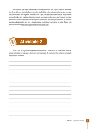 Para tornar o jogo mais interessante, a cidade construída está sujeita aos mais diferentes
tipo de problemas, como tufões, enchentes, incêndios, entre outros problemas que terá que
ser administrado pelo jogador. O interessante é que para a alocação de qualquer equipamento
ou construção, será usado o dinheiro arrecado com os impostos, e um bom jogador terá que
administrar bem a sua cidade. Se os impostos forem altos e os serviços precários, as pessoas
abandonarão a cidade, sem que o jogador possa controlar o movimento de saída. O jogo está
disponível no link http://simcitysocieties.ea.com/index.php .

Atividade 2
Visite o site do jogo Sim City e experimente iniciar a construção de uma cidade. Liste as
ações realizadas no jogo que relacionam a implantação de equipamentos urbanos na cidade
e os uso dos impostos.

Aula 10

Geograﬁa Urbana

7

 