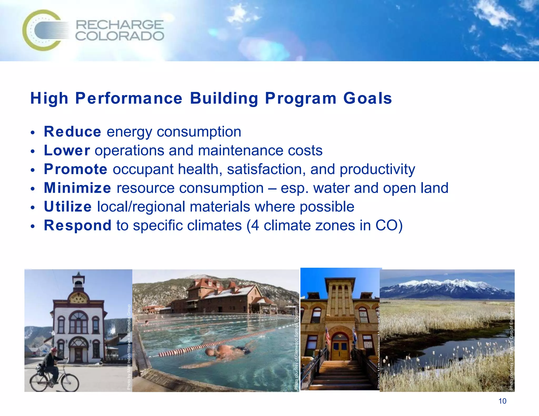 High Performance Building Program Goals Reduce  energy consumption Lower  operations and maintenance costs Promote  occupant health, satisfaction, and productivity Minimize  resource consumption – esp. water and open land Utilize  local/regional materials where possible Respond  to specific climates (4 climate zones in CO) Photo courtesy of Glenwood Springs Tourism Photo by Matt Inden/Weaver Multimedia Group Photo by Matt Inden/Weaver Multimedia Group Photo courtesy of US Army Corp of Engineers 