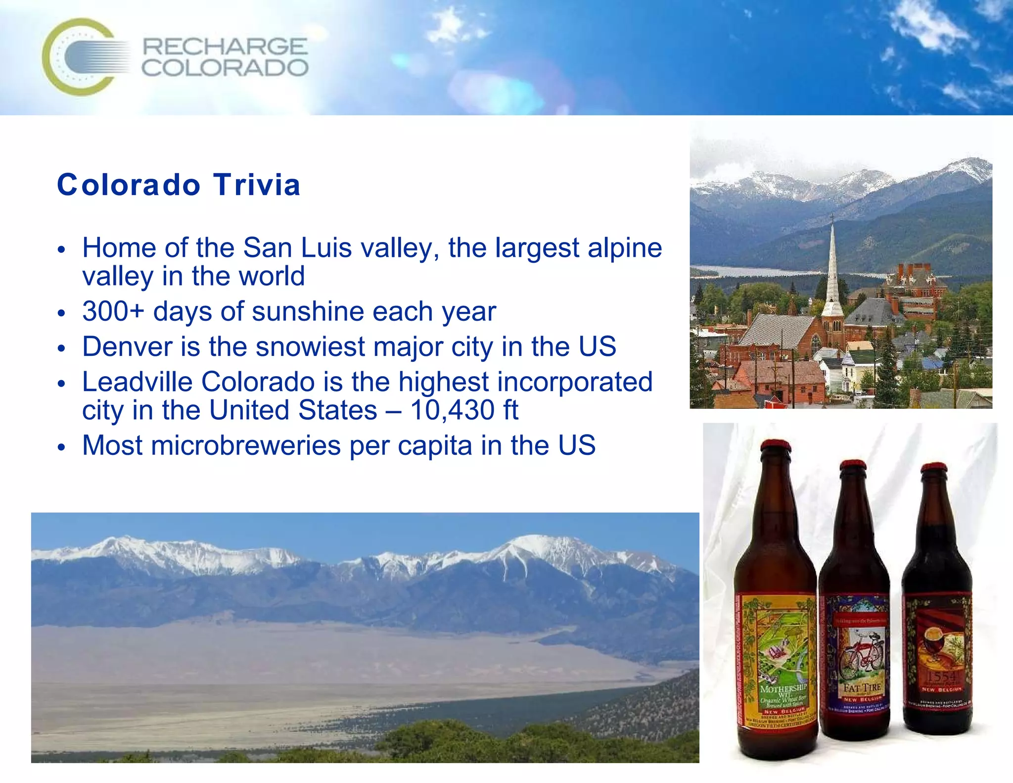 Colorado Trivia Home of the San Luis valley, the largest alpine valley in the world 300+ days of sunshine each year Denver is the snowiest major city in the US Leadville Colorado is the highest incorporated city in the United States – 10,430 ft Most microbreweries per capita in the US 