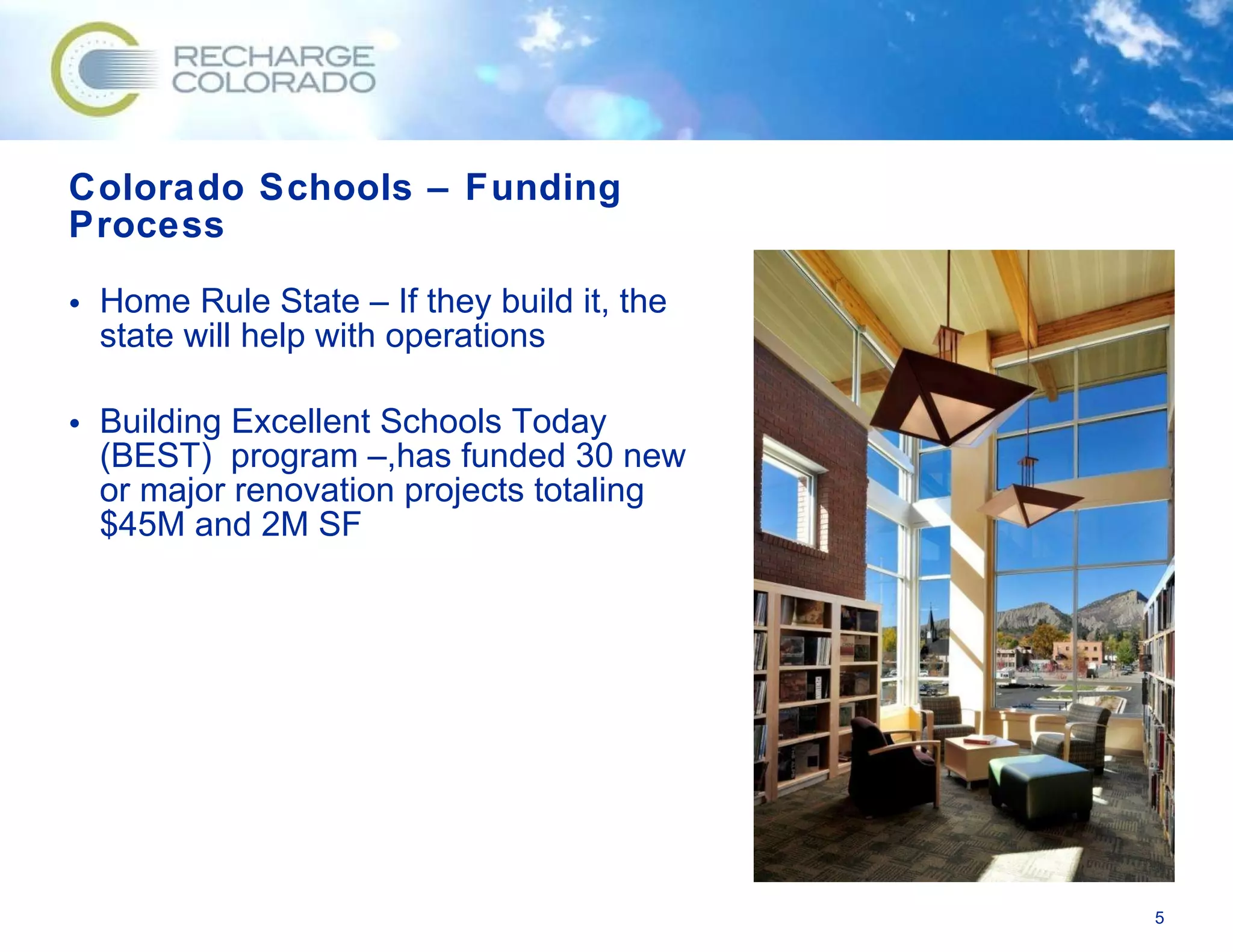 Colorado Schools – Funding Process  Home Rule State – If they build it, the state will help with operations Building Excellent Schools Today (BEST)  program –,has funded 30 new or major renovation projects totaling $45M and 2M SF 