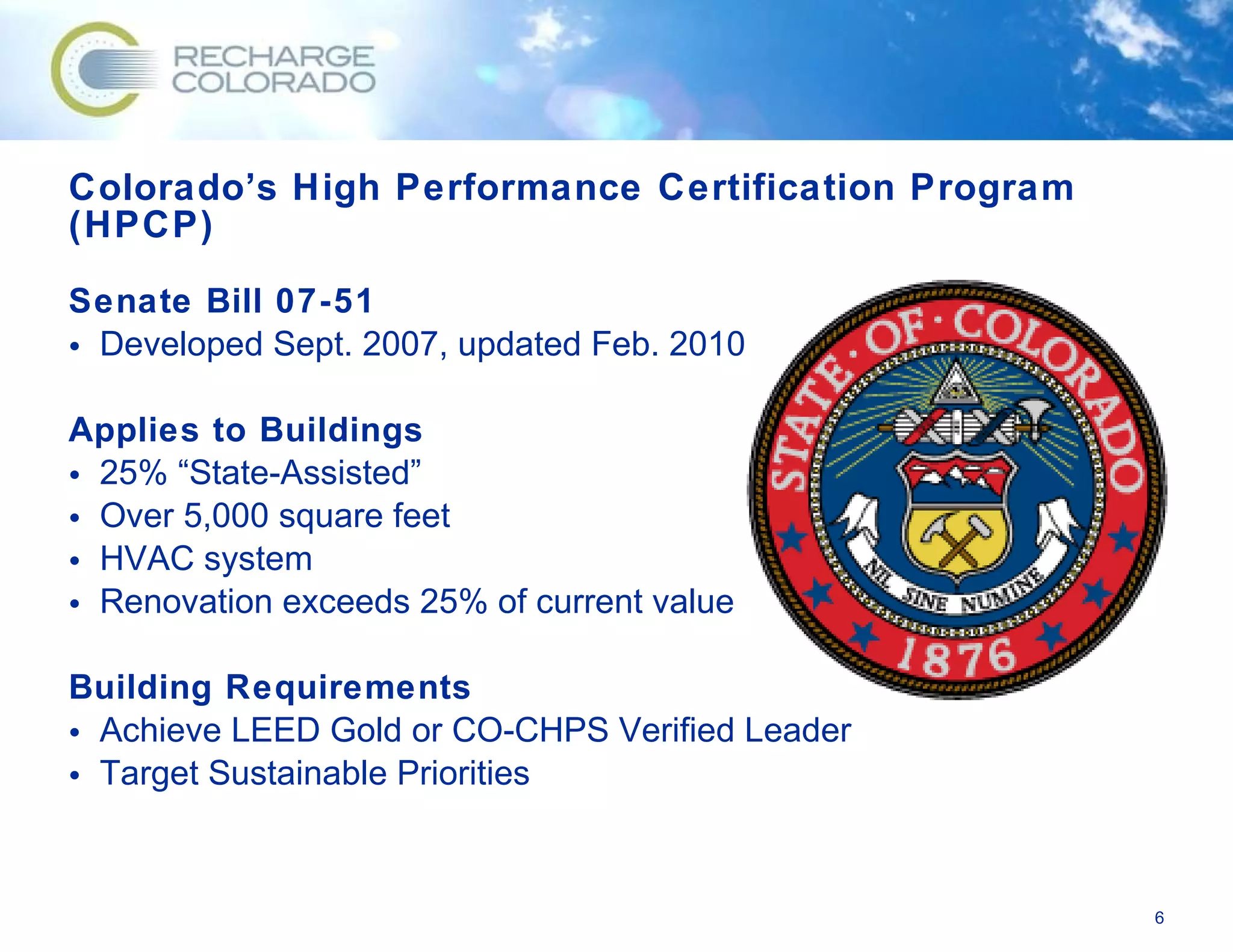 Colorado’s High Performance Certification Program (HPCP) Senate Bill 07-51 Developed Sept. 2007, updated Feb. 2010 Applies to Buildings 25% “State-Assisted” Over 5,000 square feet HVAC system Renovation exceeds 25% of current value Building Requirements Achieve LEED Gold or CO-CHPS Verified Leader Target Sustainable Priorities 