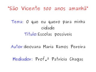 “São Vicente 500 anos amanhã”

 Tema: O que eu quero para minha
              cidade
      Título:Escolas possíveis


 Autor:Geovana Maria Ramos Pereira


 Mediador: Prof.ª Patrícia Chagas
 