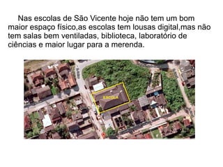 Nas escolas de São Vicente hoje não tem um bom
maior espaço físico,as escolas tem lousas digital,mas não
tem salas bem ventiladas, biblioteca, laboratório de
ciências e maior lugar para a merenda.
 